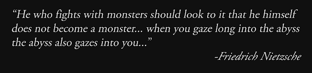 He who fights with monsters should look to it that he himself does not become a monster… when you gaze long into the abyss the abyss also gazes into you… - Friedrich Nietzsche