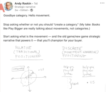 A LinkedIn post from a man called Andy Raskin which says "Goodbye category. Hello movement. Stop asking whether or not you should "create a category". My take: Books like Play Bigger are really talking about movements, not categories. Start asking what is the movement- and the old game/new game strategic narrative that powers it- that you'll champion for your buyer." 