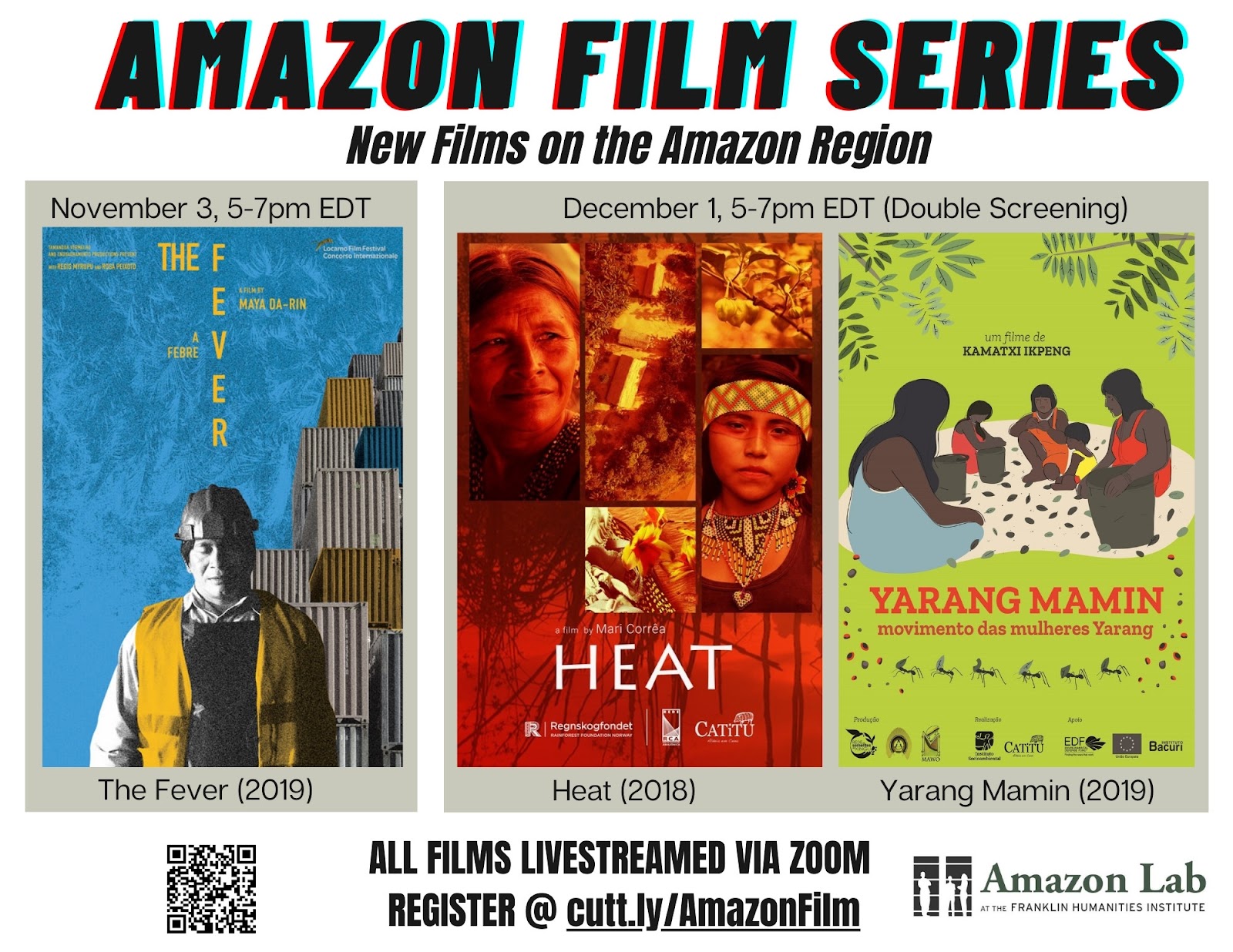 a flier with the heading “Amazon Film Series: New Films on the Amazon Region” on top, with three film posters in the middle, from left to right: “November 3, 5-7pm EDT, The Fever (2019)” Image of a construction worker wearing a hard hat and a yellow vest, with his eyes closed, against a blue background and a stack of container at a container shipping yard. “December 1, 5-7pm EDT (Double Screening): Heat (2018) and Yarang Mamin (2019)” Image of a film poster for “Heat,” “a film by Mari Correa” with red-tinted images of an Indigenous older woman and an Indigenous younger boy, and images of fruit on a tree. Image of a film poster for “Yarang Mamin: movimento das mulheres Yarang, un filme de Kamatxi Ikpeng,” with images of five dark brown-skinned, black-haired Indigenous people sitting in a circle, harvesting leaves in baskets. The bottom of the flier has the text: “All films livestreamed via Zoom, register @ cutt.ly/AmazonFilm” and “Amazon Lab at the Franklin Humanities Institute.”