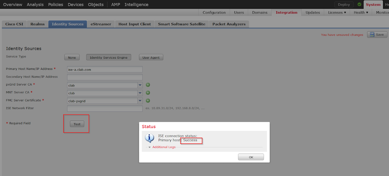Machine generated alternative text:
Overview 
Cisco CSI 
Analysis 
Realms 
Policies 
Devices 
Objects 
eStreamer 
AMP 
Intelligence 
Configuration 
Users 
Domains 
Integration 
Upda tes 
Deploy 
Licenses 
e 
Health 
Monitor 
Identity Sources 
Host Input Client 
Smart Software Satellite Packet Analyzers 
You have unsaved changes 
Identity Sources 
Service Type 
Primary Host Name/IP Address * 
Secondary Host Name/IP Address 
pxGrid Server CA * 
VINT server CA * 
FMC Server Certificate * 
ISE Network Filter 
* Required Field 
ise-a.clab.com 
clab 
clab 
clab- pxgrid 
Test 
User Aqent 
ex. 10.89.31.0/24, 192.168.8.0/24, 
Status 
i 
ISE connection sta tus: 
Primary hos Success 
Additional Logs 