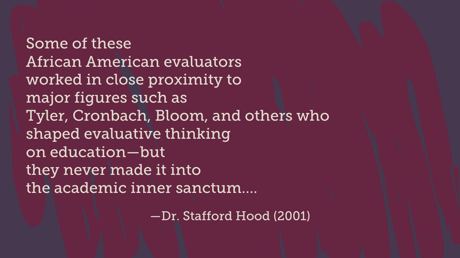 Some of these African American evaluators worked in close proximity to major figures such as Tyler, Cronbach, Bloom, and others who shaped evaluative thinking on education—but they never made it into the academic inner sanctum…. (Dr. Stafford Hood, 2001)