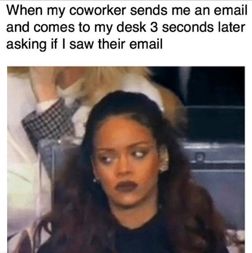 "when my coworker sends me an email and comes to my desk 3 seconds later asking if I saw their email"