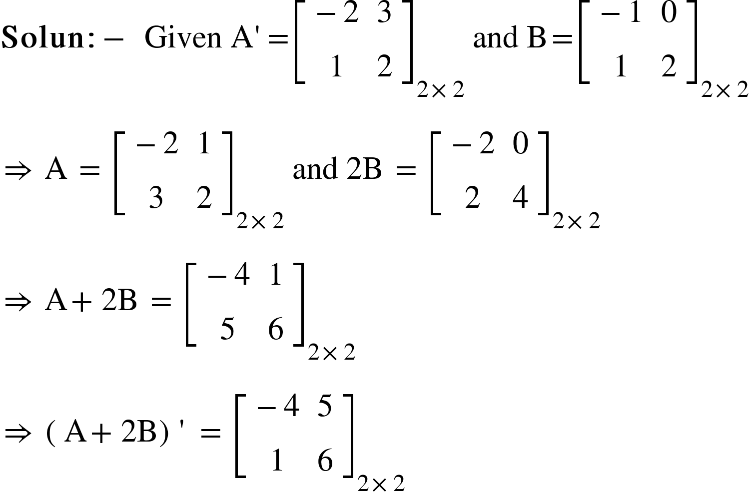 <math xmlns="http://www.w3.org/1998/Math/MathML"><mi mathvariant="bold">Solun</mi><mo mathvariant="bold">:</mo><mo mathvariant="bold">-</mo><mo mathvariant="bold">&#xA0;</mo><mi>Given</mi><mo>&#xA0;</mo><mi mathvariant="normal">A</mi><mo>'</mo><mo>=</mo><msub><mfenced open="[" close="]"><mtable><mtr><mtd><mo>-</mo><mn>2</mn></mtd><mtd><mn>3</mn></mtd></mtr><mtr><mtd><mn>1</mn></mtd><mtd><mn>2</mn></mtd></mtr></mtable></mfenced><mrow><mn>2</mn><mo>&#xD7;</mo><mn>2</mn></mrow></msub><mo>&#xA0;</mo><mi>and</mi><mo>&#xA0;</mo><mi mathvariant="normal">B</mi><mo>=</mo><msub><mfenced open="[" close="]"><mtable><mtr><mtd><mo>-</mo><mn>1</mn></mtd><mtd><mn>0</mn></mtd></mtr><mtr><mtd><mn>1</mn></mtd><mtd><mn>2</mn></mtd></mtr></mtable></mfenced><mrow><mn>2</mn><mo>&#xD7;</mo><mn>2</mn></mrow></msub><mspace linebreak="newline"/><mo>&#x21D2;</mo><mo>&#xA0;</mo><mi mathvariant="normal">A</mi><mo>&#xA0;</mo><mo>=</mo><mo>&#xA0;</mo><msub><mfenced open="[" close="]"><mtable><mtr><mtd><mo>-</mo><mn>2</mn></mtd><mtd><mn>1</mn></mtd></mtr><mtr><mtd><mn>3</mn></mtd><mtd><mn>2</mn></mtd></mtr></mtable></mfenced><mrow><mn>2</mn><mo>&#xD7;</mo><mn>2</mn></mrow></msub><mo>&#xA0;</mo><mi>and</mi><mo>&#xA0;</mo><mn>2</mn><mi mathvariant="normal">B</mi><mo>&#xA0;</mo><mo>=</mo><mo>&#xA0;</mo><msub><mfenced open="[" close="]"><mtable><mtr><mtd><mo>-</mo><mn>2</mn></mtd><mtd><mn>0</mn></mtd></mtr><mtr><mtd><mn>2</mn></mtd><mtd><mn>4</mn></mtd></mtr></mtable></mfenced><mrow><mn>2</mn><mo>&#xD7;</mo><mn>2</mn></mrow></msub><mspace linebreak="newline"/><mo>&#x21D2;</mo><mo>&#xA0;</mo><mi mathvariant="normal">A</mi><mo>+</mo><mn>2</mn><mi mathvariant="normal">B</mi><mo>&#xA0;</mo><mo>=</mo><mo>&#xA0;</mo><msub><mfenced open="[" close="]"><mtable><mtr><mtd><mo>-</mo><mn>4</mn></mtd><mtd><mn>1</mn></mtd></mtr><mtr><mtd><mn>5</mn></mtd><mtd><mn>6</mn></mtd></mtr></mtable></mfenced><mrow><mn>2</mn><mo>&#xD7;</mo><mn>2</mn></mrow></msub><mspace linebreak="newline"/><mo>&#x21D2;</mo><mo>&#xA0;</mo><mfenced><mrow><mi mathvariant="normal">A</mi><mo>+</mo><mn>2</mn><mi mathvariant="normal">B</mi></mrow></mfenced><mo>'</mo><mo>&#xA0;</mo><mo>=</mo><mo>&#xA0;</mo><msub><mfenced open="[" close="]"><mtable><mtr><mtd><mo>-</mo><mn>4</mn></mtd><mtd><mn>5</mn></mtd></mtr><mtr><mtd><mn>1</mn></mtd><mtd><mn>6</mn></mtd></mtr></mtable></mfenced><mrow><mn>2</mn><mo>&#xD7;</mo><mn>2</mn></mrow></msub></math>