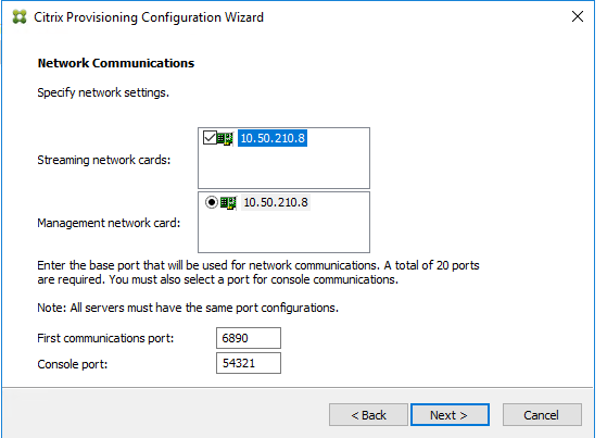 Machine generated alternative text:
Citrix Provisioning Configuration Wizard 
Network Co m munications 
Specify neb,Nork settings. 
Streaming neb,Nork cards: 
Management neb,Nork card: 
10.50.210.8 
Enter the base port that will be used for newvork communicatons. A total of 20 ports 
are required. You must also select a for console communicatons. 
Note: All servers must have the same configurations. 
First communica bons por t: 
Console por t: 
54321 
Next > 