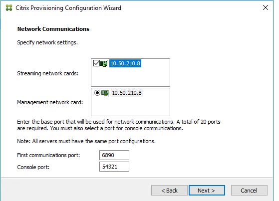 Machine generated alternative text:
Citrix Provisioning Configuration Wizard 
Network Co m munications 
Specify neb,Nork settings. 
Streaming neb,Nork cards: 
Management neb,Nork card: 
10.50.210.8 
Enter the base port that will be used for newvork communicatons. A total of 20 ports 
are required. You must also select a for console communicatons. 
Note: All servers must have the same configurations. 
First communica bons por t: 
Console por t: 
54321 
Next >