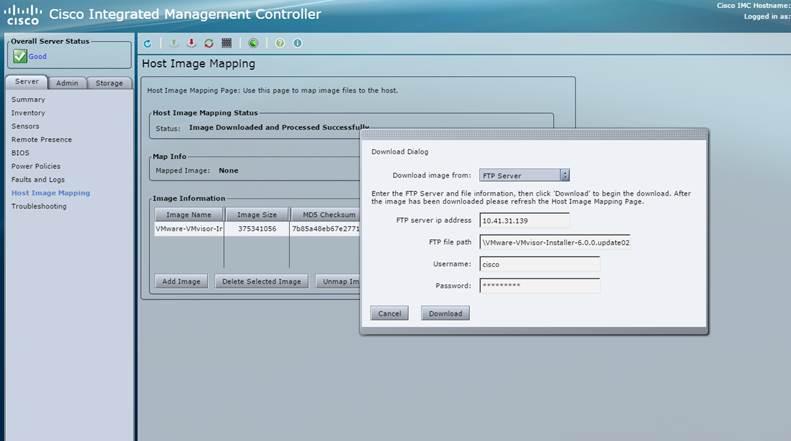 Machine generated alternative text: cisco Integrated
Cisco INC Hostname:
istged n as:
Summary
Inventory
Sensors
Remote Presence
BIOS
Power Policies
Faults and Logs
Host Image Mapping
Troubleshooting
Add Image Delete Selected Image Lir
Download Dialog
Download image from: rrp Server liii
Enter the FTP Server and file information, then click ‘Download to begin the download. After
the image has been downloaded please refresh the Host Image Mapping Page.
FTP server ip address 10.41.31.139
FTP file path I\vMwa-vMv50r-In5ta1-6.0.0pdate02
Username: Icisco
Password:
Cancel Download