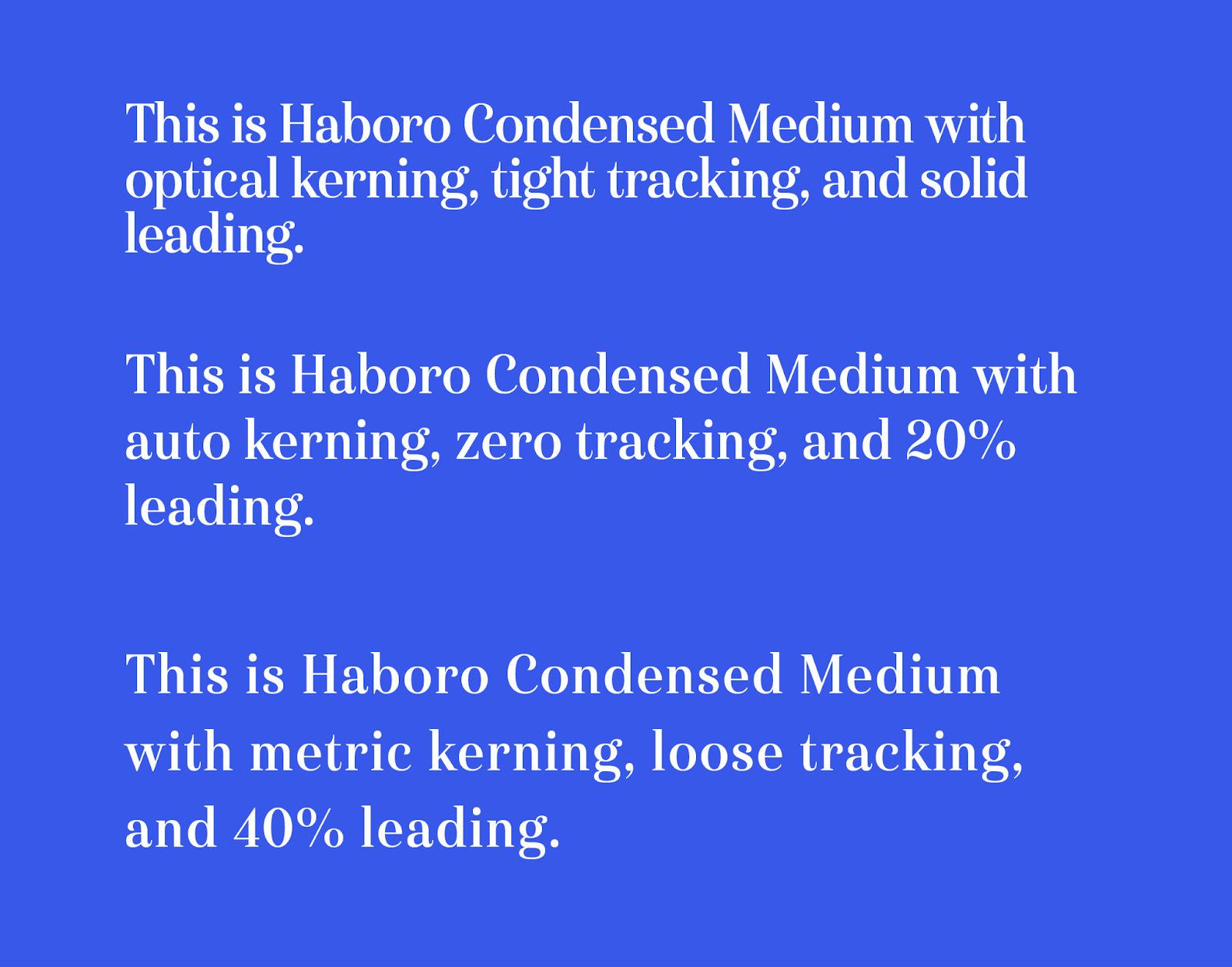 Illustration: three samples of Haboro Condensed Medium with three (out of a nearly infinite number!) different settings for kerning, trackn=ing, and leading.
