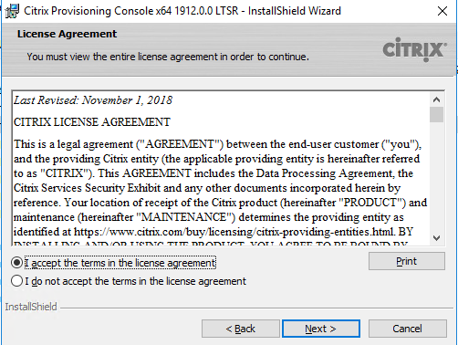 Machine generated alternative text:
Citrix Provisioning Consolex64 19120.0 LTSR - InstallShieId Wizard 
License Agreement 
You must view the enbre license agreement in order to continue. 
Last Revised: November I, 20 IS 
CITRIX LICENSE AGREEMENT 
CiTRlX 
This is a legal agreement AGREENENT") between the end-user customer ("you"), 
and the providing Citrix entity (the applicable providing entity is hereinafter refe«ed 
to as "CITRIX"). This AGREENENT includes the Data Processing Agreement: the 
Citrix Services Security Exhibit and any other documents incorporated herein by 
reference. Your location of receipt of the Citrix product (hereinafter "PRODUCT") and 
maintenance (hereinafter "NIANTENANCE") detennines the providing entity as 
identified at https•J,".v•.v•.v BY 
2ccept the terms in the license agreement 
C) I do not accept the terms n the icense agreement 
InstallShieId 
Next > 