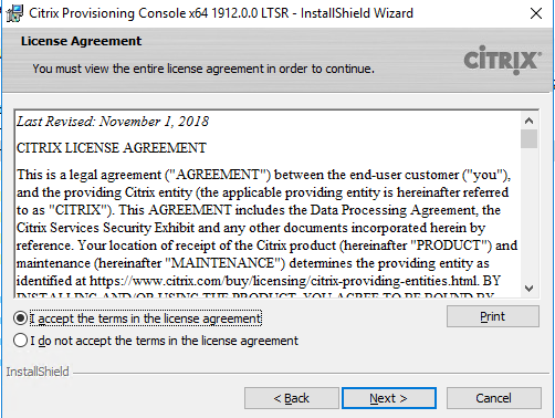 Machine generated alternative text:
Citrix Provisioning Consolex64 19120.0 LTSR - InstallShieId Wizard 
License Agreement 
You must view the enbre license agreement in order to continue. 
Last Revised: November I, 20 IS 
CITRIX LICENSE AGREEMENT 
CiTRlX 
This is a legal agreement AGREENENT") between the end-user customer ("you"), 
and the providing Citrix entity (the applicable providing entity is hereinafter refe«ed 
to as "CITRIX"). This AGREENENT includes the Data Processing Agreement: the 
Citrix Services Security Exhibit and any other documents incorporated herein by 
reference. Your location of receipt of the Citrix product (hereinafter "PRODUCT") and 
maintenance (hereinafter "NIANTENANCE") detennines the providing entity as 
identified at https•J,".v•.v•.v BY 
2ccept the terms in the license agreement 
C) I do not accept the terms n the icense agreement 
InstallShieId 
Next >