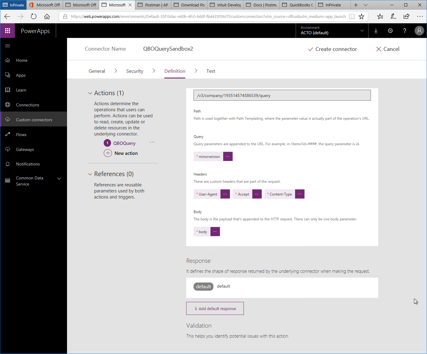 Machine generated alternative text:
Microsoft 
Postman I AP 
Microsoft Off 
x 
Q 
O Microsoft Off 
PowerApps 
Home 
Apps 
Lea rn 
Connections 
Custom connectors 
Flows 
Gateways 
Notifications 
Common Data 
Service 
Download PO Intuit Develo' Docs Postm 
QuickBooks ( 
lnPrivate 
'Web.powerapps.com/environments/Default-35f1 Odac-e60b-4fc0-b60f-fb4435f3gd7f/custom rce = m 
Environment 
ACTO (default) 
111 
Connector Name 
General 
QBOQuerySandbox2 
Definition 
V Create connector 
X Cancel 
Security 
> 
Test 
Actions (1) 
Actions determine the 
operations that users can 
perform. Actions can be used 
to read, create, update or 
delete resources in the 
underlying connector. 
O 
QBOQuery 
New action 
References (0) 
References are reusable 
parameters used by both 
actions and triggers. 
/v3/company/193514574586539/query 
Path 
Path is used together with Path Templating, where the parameter value is actually part of the operation's URL. 
Query 
Query parameters are appended to the URL. For example, in the query parameter is 
mnorversvon 
Headers 
These are custom headers that are part of the request 
13 ser-Agent 
Conte nt-Type 
The body is the payload that's appended to the HTTP request. There can only be one body parameter. 
body 
Response 
It defines the shape of response returned by the underlying connector when making the request. 
default 
default 
Add default response 
Validation 
This helps yau identity potential issues with this action. 