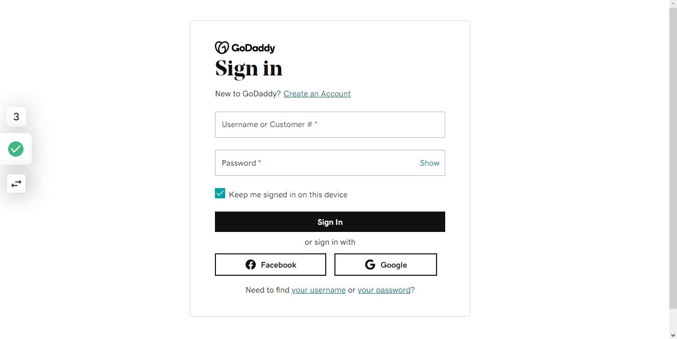 Click on GoDaddy
Sign in

New to GoDaddy?

Create an Account
Username or Customer #
Password
Show
Keep me signed in on this device
Sign In

or sign in with

Facebook
Google

Need to find your username or your password?