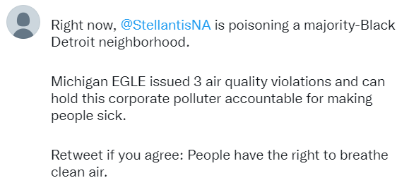 Tweet screenshot: Right now @StellantisNA is poisoning a majority-Black Detroit neighborhood. Michigan EGLE issued 3 air quality violations and can hold this corporate polluter accountable for making people sick. Retweet if you agree: People have the right to breathe clean air.