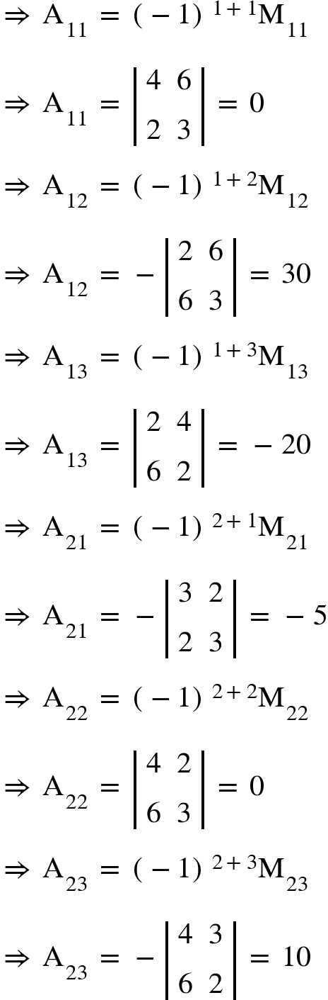 <math xmlns="http://www.w3.org/1998/Math/MathML"><mo>&#x21D2;</mo><mo>&#xA0;</mo><msub><mi mathvariant="normal">A</mi><mn>11</mn></msub><mo>&#xA0;</mo><mo>=</mo><mo>&#xA0;</mo><msup><mfenced><mrow><mo>-</mo><mn>1</mn></mrow></mfenced><mrow><mn>1</mn><mo>+</mo><mn>1</mn></mrow></msup><msub><mi mathvariant="normal">M</mi><mn>11</mn></msub><mspace linebreak="newline"/><mo>&#x21D2;</mo><mo>&#xA0;</mo><msub><mi mathvariant="normal">A</mi><mn>11</mn></msub><mo>&#xA0;</mo><mo>=</mo><mo>&#xA0;</mo><mfenced open="|" close="|"><mtable><mtr><mtd><mn>4</mn></mtd><mtd><mn>6</mn></mtd></mtr><mtr><mtd><mn>2</mn></mtd><mtd><mn>3</mn></mtd></mtr></mtable></mfenced><mo>&#xA0;</mo><mo>=</mo><mo>&#xA0;</mo><mn>0</mn><mspace linebreak="newline"/><mo>&#x21D2;</mo><mo>&#xA0;</mo><msub><mi mathvariant="normal">A</mi><mn>12</mn></msub><mo>&#xA0;</mo><mo>=</mo><mo>&#xA0;</mo><msup><mfenced><mrow><mo>-</mo><mn>1</mn></mrow></mfenced><mrow><mn>1</mn><mo>+</mo><mn>2</mn></mrow></msup><msub><mi mathvariant="normal">M</mi><mn>12</mn></msub><mspace linebreak="newline"/><mo>&#x21D2;</mo><mo>&#xA0;</mo><msub><mi mathvariant="normal">A</mi><mn>12</mn></msub><mo>&#xA0;</mo><mo>=</mo><mo>&#xA0;</mo><mo>-</mo><mfenced open="|" close="|"><mtable><mtr><mtd><mn>2</mn></mtd><mtd><mn>6</mn></mtd></mtr><mtr><mtd><mn>6</mn></mtd><mtd><mn>3</mn></mtd></mtr></mtable></mfenced><mo>&#xA0;</mo><mo>=</mo><mo>&#xA0;</mo><mn>30</mn><mspace linebreak="newline"/><mo>&#x21D2;</mo><mo>&#xA0;</mo><msub><mi mathvariant="normal">A</mi><mn>13</mn></msub><mo>&#xA0;</mo><mo>=</mo><mo>&#xA0;</mo><msup><mfenced><mrow><mo>-</mo><mn>1</mn></mrow></mfenced><mrow><mn>1</mn><mo>+</mo><mn>3</mn></mrow></msup><msub><mi mathvariant="normal">M</mi><mn>13</mn></msub><mspace linebreak="newline"/><mo>&#x21D2;</mo><mo>&#xA0;</mo><msub><mi mathvariant="normal">A</mi><mn>13</mn></msub><mo>&#xA0;</mo><mo>=</mo><mo>&#xA0;</mo><mfenced open="|" close="|"><mtable><mtr><mtd><mn>2</mn></mtd><mtd><mn>4</mn></mtd></mtr><mtr><mtd><mn>6</mn></mtd><mtd><mn>2</mn></mtd></mtr></mtable></mfenced><mo>&#xA0;</mo><mo>=</mo><mo>&#xA0;</mo><mo>-</mo><mn>20</mn><mspace linebreak="newline"/><mo>&#x21D2;</mo><mo>&#xA0;</mo><msub><mi mathvariant="normal">A</mi><mn>21</mn></msub><mo>&#xA0;</mo><mo>=</mo><mo>&#xA0;</mo><msup><mfenced><mrow><mo>-</mo><mn>1</mn></mrow></mfenced><mrow><mn>2</mn><mo>+</mo><mn>1</mn></mrow></msup><msub><mi mathvariant="normal">M</mi><mn>21</mn></msub><mspace linebreak="newline"/><mo>&#x21D2;</mo><mo>&#xA0;</mo><msub><mi mathvariant="normal">A</mi><mn>21</mn></msub><mo>&#xA0;</mo><mo>=</mo><mo>&#xA0;</mo><mo>-</mo><mfenced open="|" close="|"><mtable><mtr><mtd><mn>3</mn></mtd><mtd><mn>2</mn></mtd></mtr><mtr><mtd><mn>2</mn></mtd><mtd><mn>3</mn></mtd></mtr></mtable></mfenced><mo>&#xA0;</mo><mo>=</mo><mo>&#xA0;</mo><mo>-</mo><mn>5</mn><mspace linebreak="newline"/><mo>&#x21D2;</mo><mo>&#xA0;</mo><msub><mi mathvariant="normal">A</mi><mn>22</mn></msub><mo>&#xA0;</mo><mo>=</mo><mo>&#xA0;</mo><msup><mfenced><mrow><mo>-</mo><mn>1</mn></mrow></mfenced><mrow><mn>2</mn><mo>+</mo><mn>2</mn></mrow></msup><msub><mi mathvariant="normal">M</mi><mn>22</mn></msub><mspace linebreak="newline"/><mo>&#x21D2;</mo><mo>&#xA0;</mo><msub><mi mathvariant="normal">A</mi><mn>22</mn></msub><mo>&#xA0;</mo><mo>=</mo><mo>&#xA0;</mo><mfenced open="|" close="|"><mtable><mtr><mtd><mn>4</mn></mtd><mtd><mn>2</mn></mtd></mtr><mtr><mtd><mn>6</mn></mtd><mtd><mn>3</mn></mtd></mtr></mtable></mfenced><mo>&#xA0;</mo><mo>=</mo><mo>&#xA0;</mo><mn>0</mn><mspace linebreak="newline"/><mo>&#x21D2;</mo><mo>&#xA0;</mo><msub><mi mathvariant="normal">A</mi><mn>23</mn></msub><mo>&#xA0;</mo><mo>=</mo><mo>&#xA0;</mo><msup><mfenced><mrow><mo>-</mo><mn>1</mn></mrow></mfenced><mrow><mn>2</mn><mo>+</mo><mn>3</mn></mrow></msup><msub><mi mathvariant="normal">M</mi><mn>23</mn></msub><mspace linebreak="newline"/><mo>&#x21D2;</mo><mo>&#xA0;</mo><msub><mi mathvariant="normal">A</mi><mn>23</mn></msub><mo>&#xA0;</mo><mo>=</mo><mo>&#xA0;</mo><mo>-</mo><mfenced open="|" close="|"><mtable><mtr><mtd><mn>4</mn></mtd><mtd><mn>3</mn></mtd></mtr><mtr><mtd><mn>6</mn></mtd><mtd><mn>2</mn></mtd></mtr></mtable></mfenced><mo>&#xA0;</mo><mo>=</mo><mo>&#xA0;</mo><mn>10</mn></math>
