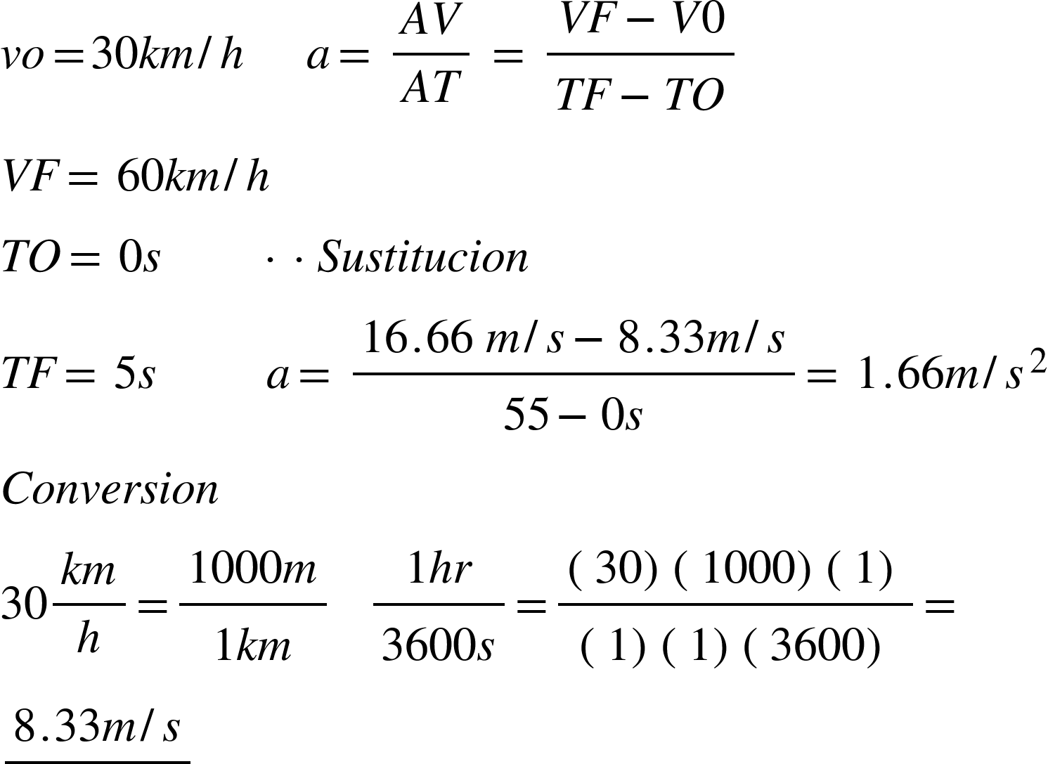 <math xmlns="http://www.w3.org/1998/Math/MathML"><mi>v</mi><mi>o</mi><mo>=</mo><mn>30</mn><mi>k</mi><mi>m</mi><mo>/</mo><mi>h</mi><mo> </mo><mo> </mo><mo> </mo><mo> </mo><mo> </mo><mi>a</mi><mo>=</mo><mo> </mo><mfrac><mrow><mi>A</mi><mi>V</mi></mrow><mrow><mi>A</mi><mi>T</mi></mrow></mfrac><mo> </mo><mo>=</mo><mo> </mo><mfrac><mrow><mi>V</mi><mi>F</mi><mo>-</mo><mi>V</mi><mn>0</mn></mrow><mrow><mi>T</mi><mi>F</mi><mo>-</mo><mi>T</mi><mi>O</mi></mrow></mfrac><mspace linebreak="newline"/><mi>V</mi><mi>F</mi><mo>=</mo><mo> </mo><mn>60</mn><mi>k</mi><mi>m</mi><mo>/</mo><mi>h</mi><mspace linebreak="newline"/><mi>T</mi><mi>O</mi><mo>=</mo><mo> </mo><mn>0</mn><mi>s</mi><mo> </mo><mo> </mo><mo> </mo><mo> </mo><mo> </mo><mo> </mo><mo> </mo><mo> </mo><mo>·</mo><mo>·</mo><mi>S</mi><mi>u</mi><mi>s</mi><mi>t</mi><mi>i</mi><mi>t</mi><mi>u</mi><mi>c</mi><mi>i</mi><mi>o</mi><mi>n</mi><mspace linebreak="newline"/><mi>T</mi><mi>F</mi><mo>=</mo><mo> </mo><mn>5</mn><mi>s</mi><mo> </mo><mo> </mo><mo> </mo><mo> </mo><mo> </mo><mo> </mo><mo> </mo><mo> </mo><mo> </mo><mi>a</mi><mo>=</mo><mo> </mo><mfrac><mrow><mn>16</mn><mo>.</mo><mn>66</mn><mo> </mo><mi>m</mi><mo>/</mo><mi>s</mi><mo>-</mo><mn>8</mn><mo>.</mo><mn>33</mn><mi>m</mi><mo>/</mo><mi>s</mi></mrow><mrow><mn>55</mn><mo>-</mo><mn>0</mn><mi>s</mi></mrow></mfrac><mo>=</mo><mo> </mo><mn>1</mn><mo>.</mo><mn>66</mn><mi>m</mi><mo>/</mo><msup><mi>s</mi><mn>2</mn></msup><mspace linebreak="newline"/><mi>C</mi><mi>o</mi><mi>n</mi><mi>v</mi><mi>e</mi><mi>r</mi><mi>s</mi><mi>i</mi><mi>o</mi><mi>n</mi><mspace linebreak="newline"/><mn>30</mn><mfrac><mrow><mi>k</mi><mi>m</mi></mrow><mi>h</mi></mfrac><mo>=</mo><mfrac><mrow><mn>1000</mn><mi>m</mi></mrow><mrow><mn>1</mn><mi>k</mi><mi>m</mi></mrow></mfrac><mo> </mo><mo> </mo><mo> </mo><mfrac><mrow><mn>1</mn><mi>h</mi><mi>r</mi></mrow><mrow><mn>3600</mn><mi>s</mi></mrow></mfrac><mo>=</mo><mfrac><mrow><mfenced><mn>30</mn></mfenced><mfenced><mn>1000</mn></mfenced><mfenced><mn>1</mn></mfenced></mrow><mrow><mfenced><mn>1</mn></mfenced><mfenced><mn>1</mn></mfenced><mfenced><mn>3600</mn></mfenced></mrow></mfrac><mo>=</mo><mspace linebreak="newline"/><mfrac><mrow><mn>8</mn><mo>.</mo><mn>33</mn><mi>m</mi><mo>/</mo><mi>s</mi></mrow><mrow/></mfrac><mspace linebreak="newline"/><mspace linebreak="newline"/></math>