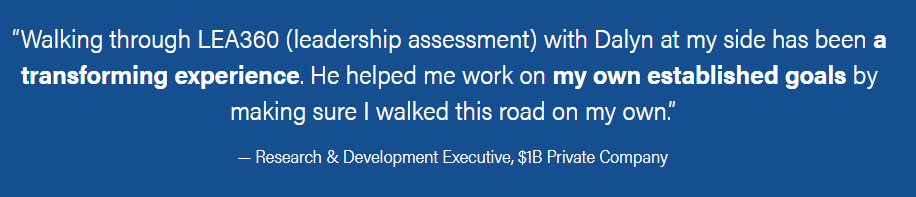 A quote in a white font on a navy blue background. “Walking through LEA360 (leadership assessment) with Dalyn at my side has been a transforming experience. He helped me work on my own established goals by making sure I walked this road on my own.” — Research & Development Executive, $1B Private Company