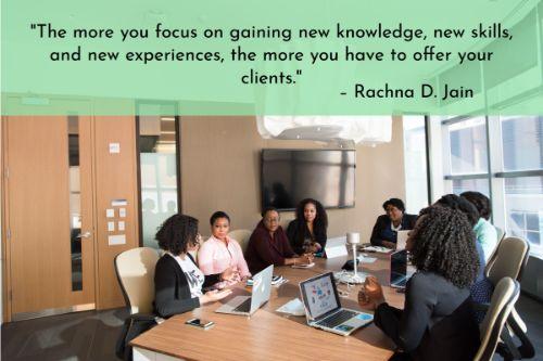 “The more you focus on gaining new knowledge, new skills, and new experiences, the more you have to offer your clients. The more you have to offer, the more they will benefit. The more they benefit, the longer they stay. Keep focused on your own professional growth and learning. Both you and your clients will benefit.” – Rachna D. Jain