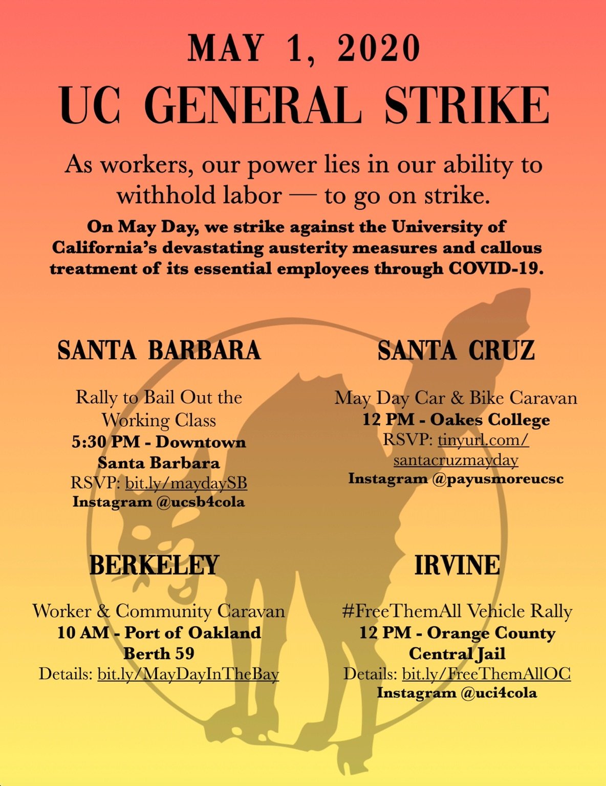 Flyer for all UC campuses: “May 1, 2020 UC General Strike. As workers, our power lies in our ability to withhold labor – to go on strike. On May Day, we strike against the University of California’s devastating austerity measures and callous treatment of its essential employees through COVID-19. Santa Barbara: Rally to Bail Out the Working Class: 5:30 PM - Downtown Santa Barbara. RSVP: bit.ly/maydaySB. Instagram @ucsb4cola. Santa Cruz: May Day Car & Bike Caravan: 12 PM - Oakes College. RSVP: tinyurl.com/santacruzmayday. Instagram @payusmoreucsc. Berkeley: Worker & Community Caravan. 10 AM - Port of Oakland Berth 59. Details: bit.ly/MayDayInTheBay. Irvine: #FreeThemAll Vehicle Rally: 12 PM - Orange County Central Jail. Details: bit.ly/FreeThemAllOC. Instagram @uci4cola.”