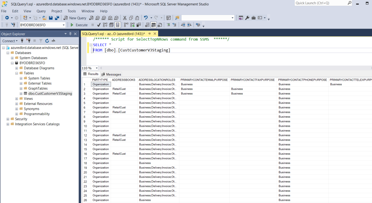 Machine generated alternative text:
File 
SQLQuery1 sql • azuredbrd.database.windows.netBYODBRD365FO (azuredbrd (143))' • Microsoft SQL Server Management Studio 
Edit View 
Query Project Tools Window Help 
•y 3WDBRD365FO 
Quick Launch (Ctrl•Q) 
PRIMARYCONTACTPHONEPURPOSE PRIMARYCONTACTTELEXPURP 
SQLQueryI.sqI - az...O (azuredbrd (143))• x 
/ Script for SelectTopNRows comand from SSMS 
—SELECT 
FROM LdboJ . LCustCustomerV3StagingJ 
110% 
Results Messages 
Object Explorer 
Connect • 
azuredbrd.database.windovvs.net (SQL Serve 
Databases 
System Databases 
BYOD8RD365FO 
Database Diagrams 
Tables 
System Tables 
Ee External Tables 
GraphTables 
dboCustCustomerV3Staging 
Efl Views 
External Resources 
Efl Synonyms 
Programmability 
Security 
Integration Services Catalogs 
ADDRESSLOCATIONROLES 
Oel 
Oel 
Oel 
12 
13 
14 
16 
17 
18 
19 
20 
21 
22 
23 
24 
25 
26 
PARTYTYPE ADDRESSBOOKS 
Retai Cwt 
Retw Cwt 
Retai 
Retw Cwt 
Retai 
Rew Cwt 
Retai 
Org-WI 
Org-WI 
Org-MI 
Org-MI 
Org-MI 
Org-MI 
Org-MI 
Org-WI 
Org-WI 
Org-WI 
PRIMARYCONTACTEMAILPURPOSE PRIMARYCONTACTFAXPURPOSE