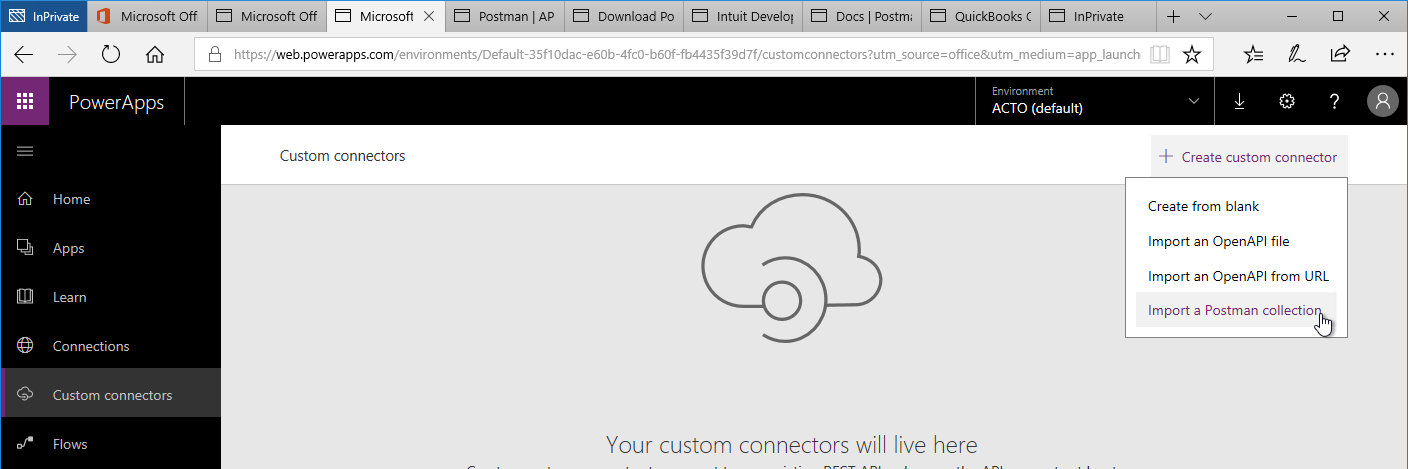 Machine generated alternative text:
O Microsoft Off 
PowerApps 
Home 
Apps 
Lea rn 
Connections 
Custom connectors 
Flows 
Microsoft 
Postman I AP 
Microsoft Off 
x 
Download PO Intuit Develo' Docs Postm 
QuickBooks ( 
lnPrivate 
'Web.powerapps.com/environments/Default-35f1 Odac-e60b-4fc0-b60f-fb4435f3gd7f/custom rce = m 
Environment 
Custom connectors 
ACTO (default) 
Your custom connectors will live here 
111 
Create custom connector 
Create from blank 
Import an OpenAPl file 
Import an OpenAPl from URL 
Import a Postman collectio 