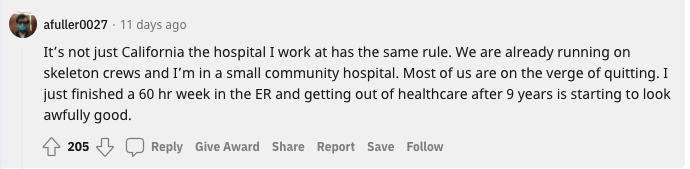 Reddit user: “It’s not just California the hospital I work at has the same rule. We are already running on skeleton crews and I’m in a small community hospital. Most of us are on the verge of quitting. I just finished a 60 hr week in the ER and getting out of healthcare after 9 years is starting to look awfully good”