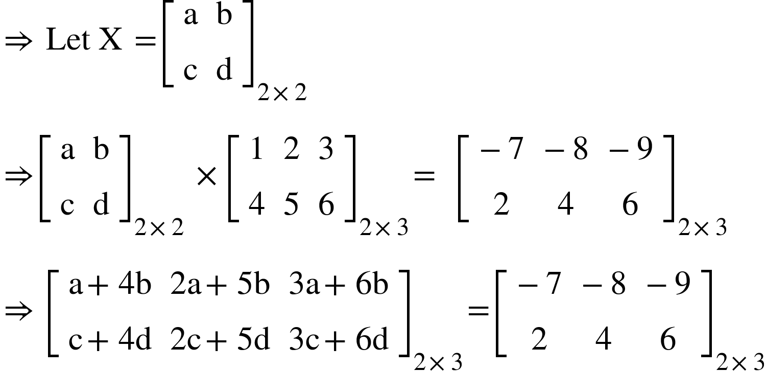 <math xmlns="http://www.w3.org/1998/Math/MathML"><mo>&#x21D2;</mo><mo>&#xA0;</mo><mi>Let</mi><mo>&#xA0;</mo><mi mathvariant="normal">X</mi><mo>&#xA0;</mo><mo>=</mo><msub><mfenced open="[" close="]"><mtable><mtr><mtd><mi mathvariant="normal">a</mi></mtd><mtd><mi mathvariant="normal">b</mi></mtd></mtr><mtr><mtd><mi mathvariant="normal">c</mi></mtd><mtd><mi mathvariant="normal">d</mi></mtd></mtr></mtable></mfenced><mrow><mn>2</mn><mo>&#xD7;</mo><mn>2</mn></mrow></msub><mspace linebreak="newline"/><mo>&#x21D2;</mo><msub><mfenced open="[" close="]"><mtable><mtr><mtd><mi mathvariant="normal">a</mi></mtd><mtd><mi mathvariant="normal">b</mi></mtd></mtr><mtr><mtd><mi mathvariant="normal">c</mi></mtd><mtd><mi mathvariant="normal">d</mi></mtd></mtr></mtable></mfenced><mrow><mn>2</mn><mo>&#xD7;</mo><mn>2</mn></mrow></msub><mo>&#xA0;</mo><mo>&#xD7;</mo><msub><mfenced open="[" close="]"><mtable><mtr><mtd><mn>1</mn></mtd><mtd><mn>2</mn></mtd><mtd><mn>3</mn></mtd></mtr><mtr><mtd><mn>4</mn></mtd><mtd><mn>5</mn></mtd><mtd><mn>6</mn></mtd></mtr></mtable></mfenced><mrow><mn>2</mn><mo>&#xD7;</mo><mn>3</mn></mrow></msub><mo>=</mo><mo>&#xA0;</mo><mo>&#xA0;</mo><msub><mfenced open="[" close="]"><mtable><mtr><mtd><mo>-</mo><mn>7</mn></mtd><mtd><mo>-</mo><mn>8</mn></mtd><mtd><mo>-</mo><mn>9</mn></mtd></mtr><mtr><mtd><mn>2</mn></mtd><mtd><mn>4</mn></mtd><mtd><mn>6</mn></mtd></mtr></mtable></mfenced><mrow><mn>2</mn><mo>&#xD7;</mo><mn>3</mn></mrow></msub><mspace linebreak="newline"/><mo>&#x21D2;</mo><mo>&#xA0;</mo><msub><mfenced open="[" close="]"><mtable><mtr><mtd><mi mathvariant="normal">a</mi><mo>+</mo><mn>4</mn><mi mathvariant="normal">b</mi></mtd><mtd><mn>2</mn><mi mathvariant="normal">a</mi><mo>+</mo><mn>5</mn><mi mathvariant="normal">b</mi></mtd><mtd><mn>3</mn><mi mathvariant="normal">a</mi><mo>+</mo><mn>6</mn><mi mathvariant="normal">b</mi></mtd></mtr><mtr><mtd><mi mathvariant="normal">c</mi><mo>+</mo><mn>4</mn><mi mathvariant="normal">d</mi></mtd><mtd><mn>2</mn><mi mathvariant="normal">c</mi><mo>+</mo><mn>5</mn><mi mathvariant="normal">d</mi></mtd><mtd><mn>3</mn><mi mathvariant="normal">c</mi><mo>+</mo><mn>6</mn><mi mathvariant="normal">d</mi></mtd></mtr></mtable></mfenced><mrow><mn>2</mn><mo>&#xD7;</mo><mn>3</mn></mrow></msub><mo>=</mo><msub><mfenced open="[" close="]"><mtable><mtr><mtd><mo>-</mo><mn>7</mn></mtd><mtd><mo>-</mo><mn>8</mn></mtd><mtd><mo>-</mo><mn>9</mn></mtd></mtr><mtr><mtd><mn>2</mn></mtd><mtd><mn>4</mn></mtd><mtd><mn>6</mn></mtd></mtr></mtable></mfenced><mrow><mn>2</mn><mo>&#xD7;</mo><mn>3</mn></mrow></msub></math>