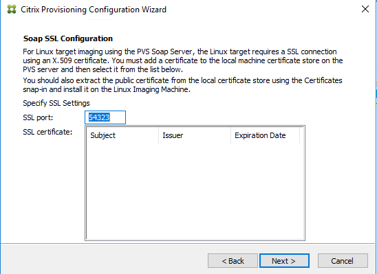 Machine generated alternative text:
Citrix Provisioning Configuration Wizard 
Soap SSL Configuration 
For Linux target imaging using the PVS Soap Server, the Linux target requires a SSL connection 
using an X .50; certificate. You must add a certificate to the local machine certificate store on the 
PVS server and then select it from the list below. 
You should also extract the public certificate from the local certficate store using the Certficates 
snap-in and install it on the Linux Imaging Machine. 
Specify SSL Settings 
SSL guy t: 
SSL certficate: 
Expiration Date 
Next >