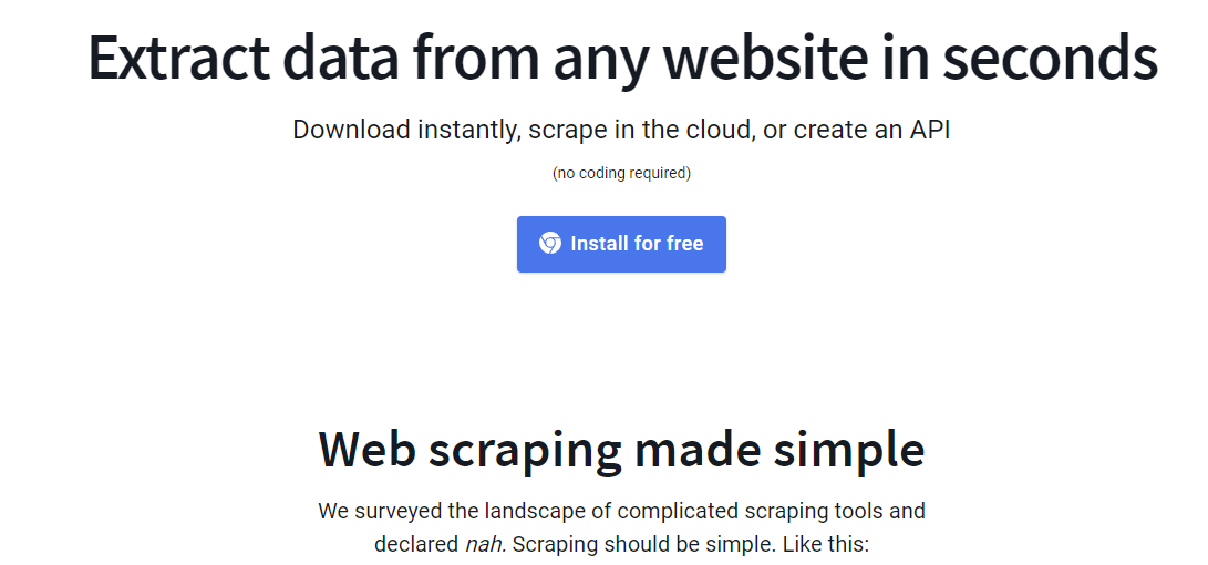 Extract data from any website in seconds Download instantly, scrape in the cloud, or create an API (no coding required) Install for free Web scraping made simple We surveyed the landscape of complicated scraping tools and declared nah. Scraping should be simple. Like this: 