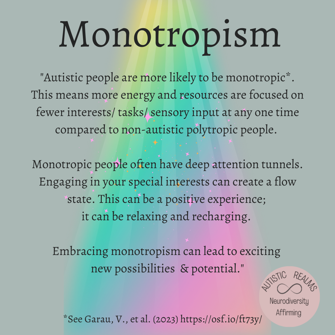 Monotropism
"Autistic people are more likely to be monotropic*. This means more energy and resources are focused on fewer interests/tasks/ sensory input at any one time compared to non-autistic polytropic people.
Monotropic people often have deep attention tunnels. Engaging in your special interests can create a flow state. This can be a positive experience; it can be relaxing and recharging.
Embracing monotropism can lead to exciting new possibilities & potential."
*See Garau, V., et al. (2023) https://osf.io/ft73y/
REALMS ∞ AUTISTIC Neurodiversity Affirming
