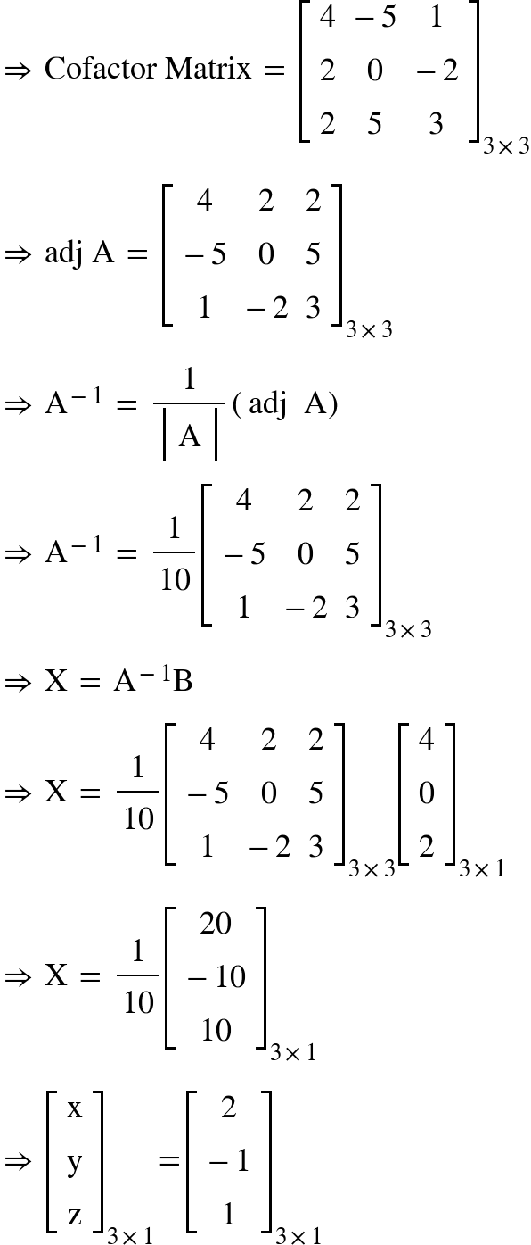 <math xmlns="http://www.w3.org/1998/Math/MathML"><mo>&#x21D2;</mo><mo>&#xA0;</mo><mi>Cofactor</mi><mo>&#xA0;</mo><mi>Matrix</mi><mo>&#xA0;</mo><mo>=</mo><mo>&#xA0;</mo><msub><mfenced open="[" close="]"><mtable><mtr><mtd><mn>4</mn></mtd><mtd><mo>-</mo><mn>5</mn></mtd><mtd><mn>1</mn></mtd></mtr><mtr><mtd><mn>2</mn></mtd><mtd><mn>0</mn></mtd><mtd><mo>-</mo><mn>2</mn></mtd></mtr><mtr><mtd><mn>2</mn></mtd><mtd><mn>5</mn></mtd><mtd><mn>3</mn></mtd></mtr></mtable></mfenced><mrow><mn>3</mn><mo>&#xD7;</mo><mn>3</mn></mrow></msub><mspace linebreak="newline"/><mo>&#x21D2;</mo><mo>&#xA0;</mo><mi>adj</mi><mo>&#xA0;</mo><mi mathvariant="normal">A</mi><mo>&#xA0;</mo><mo>=</mo><mo>&#xA0;</mo><msub><mfenced open="[" close="]"><mtable><mtr><mtd><mn>4</mn></mtd><mtd><mn>2</mn></mtd><mtd><mn>2</mn></mtd></mtr><mtr><mtd><mo>-</mo><mn>5</mn></mtd><mtd><mn>0</mn></mtd><mtd><mn>5</mn></mtd></mtr><mtr><mtd><mn>1</mn></mtd><mtd><mo>-</mo><mn>2</mn></mtd><mtd><mn>3</mn></mtd></mtr></mtable></mfenced><mrow><mn>3</mn><mo>&#xD7;</mo><mn>3</mn></mrow></msub><mspace linebreak="newline"/><mo>&#x21D2;</mo><mo>&#xA0;</mo><msup><mi mathvariant="normal">A</mi><mrow><mo>-</mo><mn>1</mn></mrow></msup><mo>&#xA0;</mo><mo>=</mo><mo>&#xA0;</mo><mfrac><mn>1</mn><mfenced open="|" close="|"><mtable><mtr><mtd><mi mathvariant="normal">A</mi></mtd></mtr></mtable></mfenced></mfrac><mfenced><mrow><mi>adj</mi><mo>&#xA0;</mo><mo>&#xA0;</mo><mi mathvariant="normal">A</mi></mrow></mfenced><mspace linebreak="newline"/><mo>&#x21D2;</mo><mo>&#xA0;</mo><msup><mi mathvariant="normal">A</mi><mrow><mo>-</mo><mn>1</mn></mrow></msup><mo>&#xA0;</mo><mo>=</mo><mo>&#xA0;</mo><mfrac><mn>1</mn><mn>10</mn></mfrac><msub><mfenced open="[" close="]"><mtable><mtr><mtd><mn>4</mn></mtd><mtd><mn>2</mn></mtd><mtd><mn>2</mn></mtd></mtr><mtr><mtd><mo>-</mo><mn>5</mn></mtd><mtd><mn>0</mn></mtd><mtd><mn>5</mn></mtd></mtr><mtr><mtd><mn>1</mn></mtd><mtd><mo>-</mo><mn>2</mn></mtd><mtd><mn>3</mn></mtd></mtr></mtable></mfenced><mrow><mn>3</mn><mo>&#xD7;</mo><mn>3</mn></mrow></msub><mspace linebreak="newline"/><mo>&#x21D2;</mo><mo>&#xA0;</mo><mi mathvariant="normal">X</mi><mo>&#xA0;</mo><mo>=</mo><mo>&#xA0;</mo><msup><mi mathvariant="normal">A</mi><mrow><mo>-</mo><mn>1</mn></mrow></msup><mi mathvariant="normal">B</mi><mspace linebreak="newline"/><mo>&#x21D2;</mo><mo>&#xA0;</mo><mi mathvariant="normal">X</mi><mo>&#xA0;</mo><mo>=</mo><mo>&#xA0;</mo><mfrac><mn>1</mn><mn>10</mn></mfrac><msub><mfenced open="[" close="]"><mtable><mtr><mtd><mn>4</mn></mtd><mtd><mn>2</mn></mtd><mtd><mn>2</mn></mtd></mtr><mtr><mtd><mo>-</mo><mn>5</mn></mtd><mtd><mn>0</mn></mtd><mtd><mn>5</mn></mtd></mtr><mtr><mtd><mn>1</mn></mtd><mtd><mo>-</mo><mn>2</mn></mtd><mtd><mn>3</mn></mtd></mtr></mtable></mfenced><mrow><mn>3</mn><mo>&#xD7;</mo><mn>3</mn></mrow></msub><msub><mfenced open="[" close="]"><mtable><mtr><mtd><mn>4</mn></mtd></mtr><mtr><mtd><mn>0</mn></mtd></mtr><mtr><mtd><mn>2</mn></mtd></mtr></mtable></mfenced><mrow><mn>3</mn><mo>&#xD7;</mo><mn>1</mn></mrow></msub><mspace linebreak="newline"/><mo>&#x21D2;</mo><mo>&#xA0;</mo><mi mathvariant="normal">X</mi><mo>&#xA0;</mo><mo>=</mo><mo>&#xA0;</mo><mfrac><mn>1</mn><mn>10</mn></mfrac><msub><mfenced open="[" close="]"><mtable><mtr><mtd><mn>20</mn></mtd></mtr><mtr><mtd><mo>-</mo><mn>10</mn></mtd></mtr><mtr><mtd><mn>10</mn></mtd></mtr></mtable></mfenced><mrow><mn>3</mn><mo>&#xD7;</mo><mn>1</mn></mrow></msub><mspace linebreak="newline"/><mo>&#x21D2;</mo><mo>&#xA0;</mo><msub><mfenced open="[" close="]"><mtable><mtr><mtd><mi mathvariant="normal">x</mi></mtd></mtr><mtr><mtd><mi mathvariant="normal">y</mi></mtd></mtr><mtr><mtd><mi mathvariant="normal">z</mi></mtd></mtr></mtable></mfenced><mrow><mn>3</mn><mo>&#xD7;</mo><mn>1</mn></mrow></msub><mo>=</mo><msub><mfenced open="[" close="]"><mtable><mtr><mtd><mn>2</mn></mtd></mtr><mtr><mtd><mo>-</mo><mn>1</mn></mtd></mtr><mtr><mtd><mn>1</mn></mtd></mtr></mtable></mfenced><mrow><mn>3</mn><mo>&#xD7;</mo><mn>1</mn></mrow></msub></math>