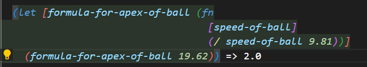 (let [formula-for-apex-of-ball (fn
            [speed-of-ball]
            (/ speed-of-ball 9.81))]
    (formula-for-apex-of-ball 19.62))
On the final line of code, a white arrow is appended to the text with the resulting calculation as follows "=> 2.0".