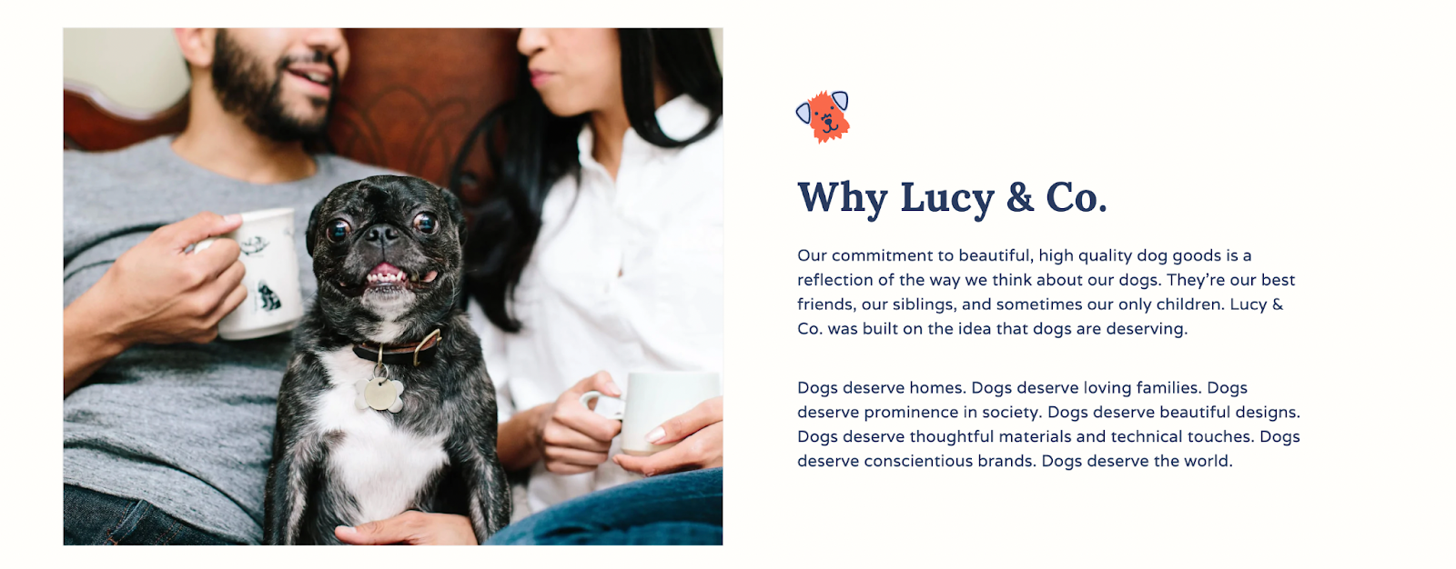 Lucy and Co.–A screenshot from Lucy and Co’s About Page. The left shows an image of two humans sitting on a couch with a black Pug/Boston Terrier mix on their lap. The right side shows text that says, “Why Lucy & Co. Our commitment to beautiful, high quality dog goods is a reflection of the way we think about our dogs. They’re our best friends, our siblings, and sometimes our only children. Lucy & Co. was built on the idea that dogs are deserving. Dogs deserve homes. Dogs deserve loving families. Dogs deserve prominence in society. Dogs deserve beautiful designs. Dogs deserve thoughtful materials and technical touches. Dogs deserve conscientious brands. Dogs deserve the world.” 