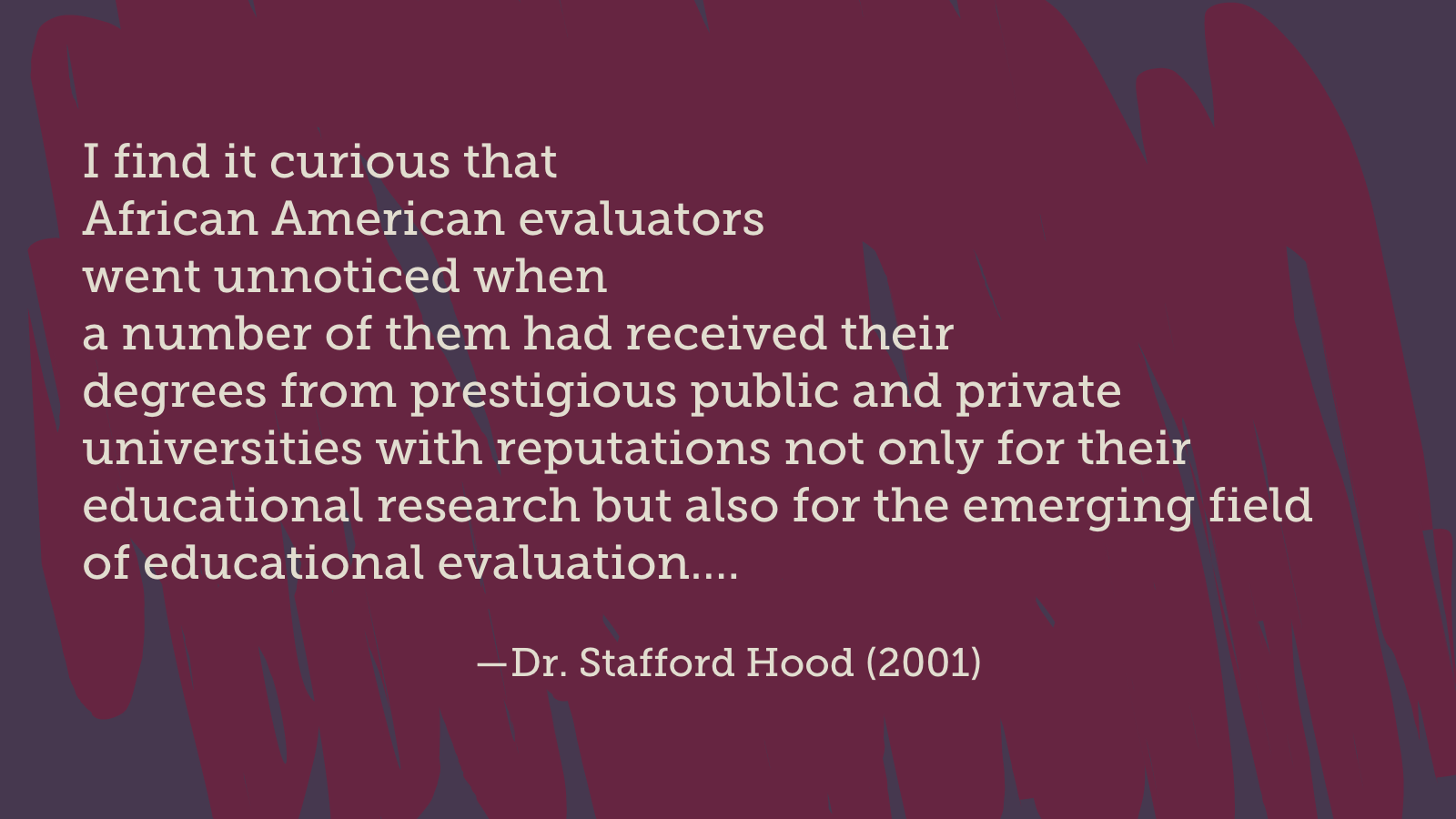 I find it curious that African American evaluators went unnoticed when a number of them had received their degrees from prestigious public and private universities with reputations not only for their educational research but also for the emerging field of educational evaluation….(Dr. Stafford Hood, 2001)