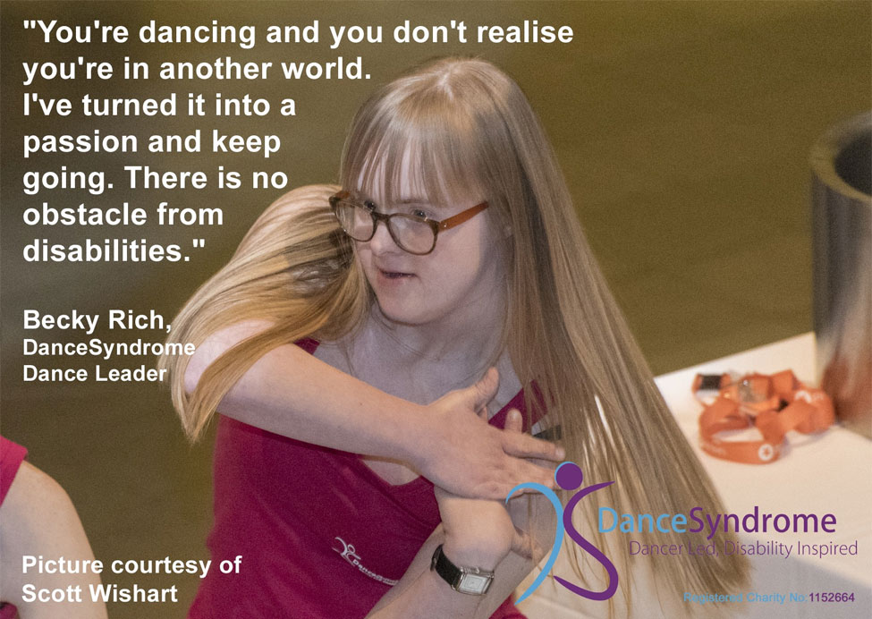 An image from a longer case study from Dance Syndrome. The image shows Becky Rich, a DanceSyndrome dance leader, dancing, with a quote from her that reads "You're dancing and you don't realise you're in another world. I've turned it into a passion and keep going. There is no obstacle from disabilities.". Picture courtesy of Scott Wishart.