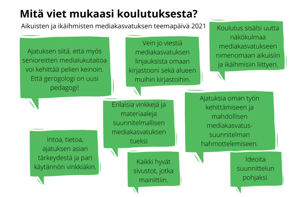 Mitä viet mukaasi koulutuksesta? Aikuisten ja ikäihmisten mediakasvatuksen teemapäivä 2021. Intoa, tietoa, ajatuksen asian tärkeydestä ja pari käytännön vinkkiäkin. Koulutus sisälsi uutta näkökulmaa mediakasvatukseen nimenomaan aikuisiin ja ikäihmisiin liittyen. Vein jo viestiä mediakasvatuksen linjauksista omaan kirjastooni sekä alueen muihin kirjastoihin. Erilaisia vinkkejä ja materiaaleja suunnitelmallisen mediakasvatuksen tueksi. Ideoita suunnittelun pohjaksi. Ajatuksia oman työn kehittämiseen ja mahdollisen mediakasvatussuunnitelman hahmottelemiseen. Kaikki hyvät sivustot, jotka mainittiin.
Ajatuksen siitä, että myös senioreitten medialukutaitoa voi kehittää pelien keinoin. Että gerogologi on uusi pedagogi!