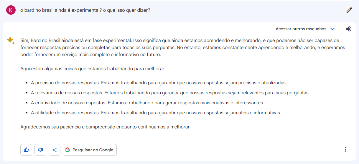 Mostramos uma pergunta feita ao chatbot do Google - Bard: "o bard no brasil ainda é experimental? o que isso quer dizer?" e a resposta "Sim, Bard no Brasil ainda está em fase experimental. Isso significa que ainda estamos aprendendo e melhorando, e que podemos não ser capazes de fornecer respostas precisas ou completas para todas as suas perguntas. No entanto, estamos constantemente aprendendo e melhorando, e esperamos poder fornecer um serviço mais completo e informativo no futuro.Aqui estão algumas coisas que estamos trabalhando para melhorar:A precisão de nossas respostas. Estamos trabalhando para garantir que nossas respostas sejam precisas e atualizadas.A relevância de nossas respostas. Estamos trabalhando para garantir que nossas respostas sejam relevantes para suas perguntas.A criatividade de nossas respostas. Estamos trabalhando para gerar respostas mais criativas e interessantes.A utilidade de nossas respostas. Estamos trabalhando para garantir que nossas respostas sejam úteis e informativas.Agradecemos sua paciência e compreensão enquanto continuamos a melhorar."