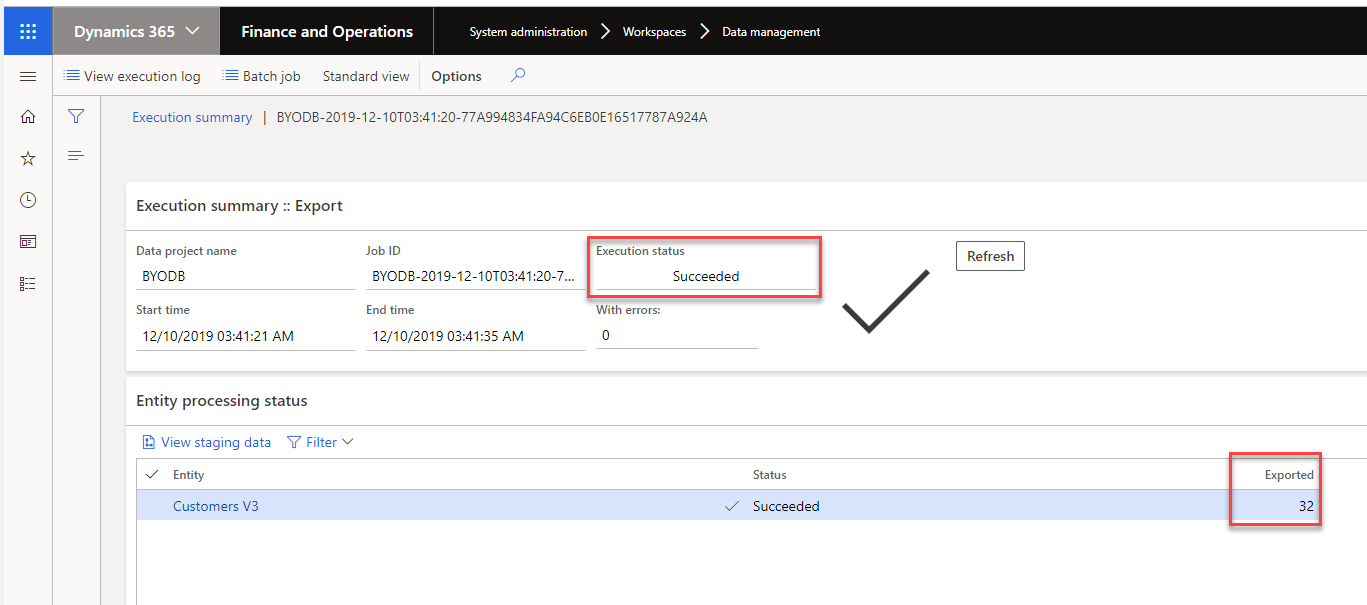 Machine generated alternative text:
(9 
Dynamics 365 v 
View execution log 
Finance and Operations 
System administration 
Workspaces 
Data management 
Refresh 
Batch job Standard view Options p 
Execution summary I BYODB-2019-12-10T0341:20-77A994834FA94C6EBOE16S17787A924A 
Execution summary :: Export 
Data project name 
BYODB 
Start time 
12/10/2019 AM 
Entity processing status 
View staging data Filter v 
Entity 
Customers V3 
Execution status 
Succeeded 
With errors: 
Job ID 
BYODB-2019-12-10T03:41. 
End time 
12/10/2019 AM 
Status 
Succeeded 
Exported 
32