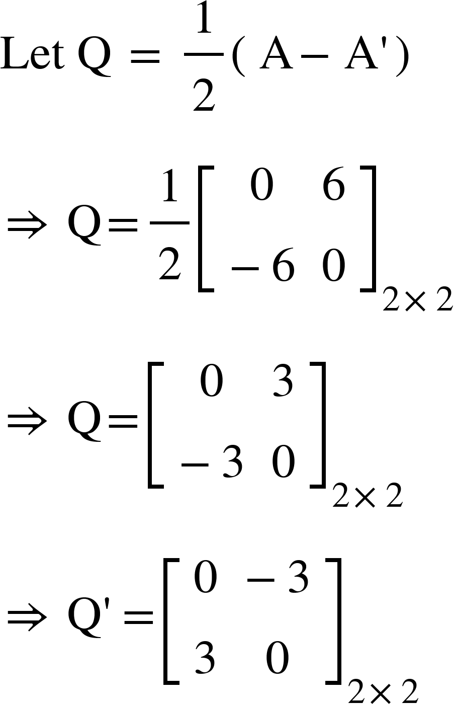 <math xmlns="http://www.w3.org/1998/Math/MathML"><mi>Let</mi><mo>&#xA0;</mo><mi mathvariant="normal">Q</mi><mo>&#xA0;</mo><mo>=</mo><mo>&#xA0;</mo><mfrac><mn>1</mn><mn>2</mn></mfrac><mfenced><mrow><mi mathvariant="normal">A</mi><mo>-</mo><mi mathvariant="normal">A</mi><mo>'</mo></mrow></mfenced><mspace linebreak="newline"/><mo>&#x21D2;</mo><mo>&#xA0;</mo><mi mathvariant="normal">Q</mi><mo>=</mo><mfrac><mn>1</mn><mn>2</mn></mfrac><msub><mfenced open="[" close="]"><mtable><mtr><mtd><mn>0</mn></mtd><mtd><mn>6</mn></mtd></mtr><mtr><mtd><mo>-</mo><mn>6</mn></mtd><mtd><mn>0</mn></mtd></mtr></mtable></mfenced><mrow><mn>2</mn><mo>&#xD7;</mo><mn>2</mn></mrow></msub><mspace linebreak="newline"/><mo>&#x21D2;</mo><mo>&#xA0;</mo><mi mathvariant="normal">Q</mi><mo>=</mo><msub><mfenced open="[" close="]"><mtable><mtr><mtd><mn>0</mn></mtd><mtd><mn>3</mn></mtd></mtr><mtr><mtd><mo>-</mo><mn>3</mn></mtd><mtd><mn>0</mn></mtd></mtr></mtable></mfenced><mrow><mn>2</mn><mo>&#xD7;</mo><mn>2</mn></mrow></msub><mspace linebreak="newline"/><mo>&#x21D2;</mo><mo>&#xA0;</mo><mi mathvariant="normal">Q</mi><mo>'</mo><mo>=</mo><msub><mfenced open="[" close="]"><mtable><mtr><mtd><mn>0</mn></mtd><mtd><mo>-</mo><mn>3</mn></mtd></mtr><mtr><mtd><mn>3</mn></mtd><mtd><mn>0</mn></mtd></mtr></mtable></mfenced><mrow><mn>2</mn><mo>&#xD7;</mo><mn>2</mn></mrow></msub></math>