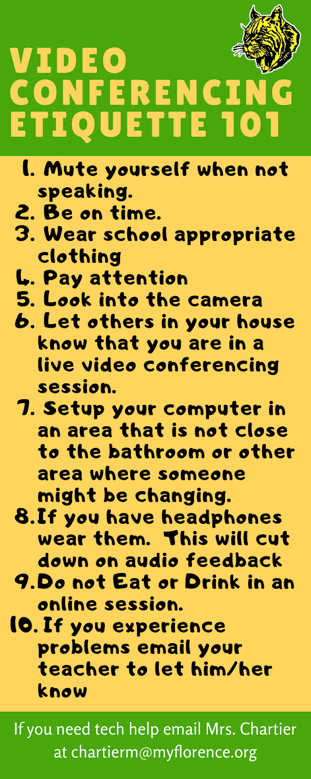 Video Conferencing Etiquette 101 1. Mute yourself when not speaking, 2. Be on time, 3 Wear appropriate Clothing, 4 Pay attention, 5 look into the camera 6 Let others in your house know you are in a live video session 7 setup computer in an area that is not close to a bathroom or other area where someone might be changing, 8 If you have headphone wear them, 9 Do not eat or drink in an online session, 10 If you experience problems let your teacher know