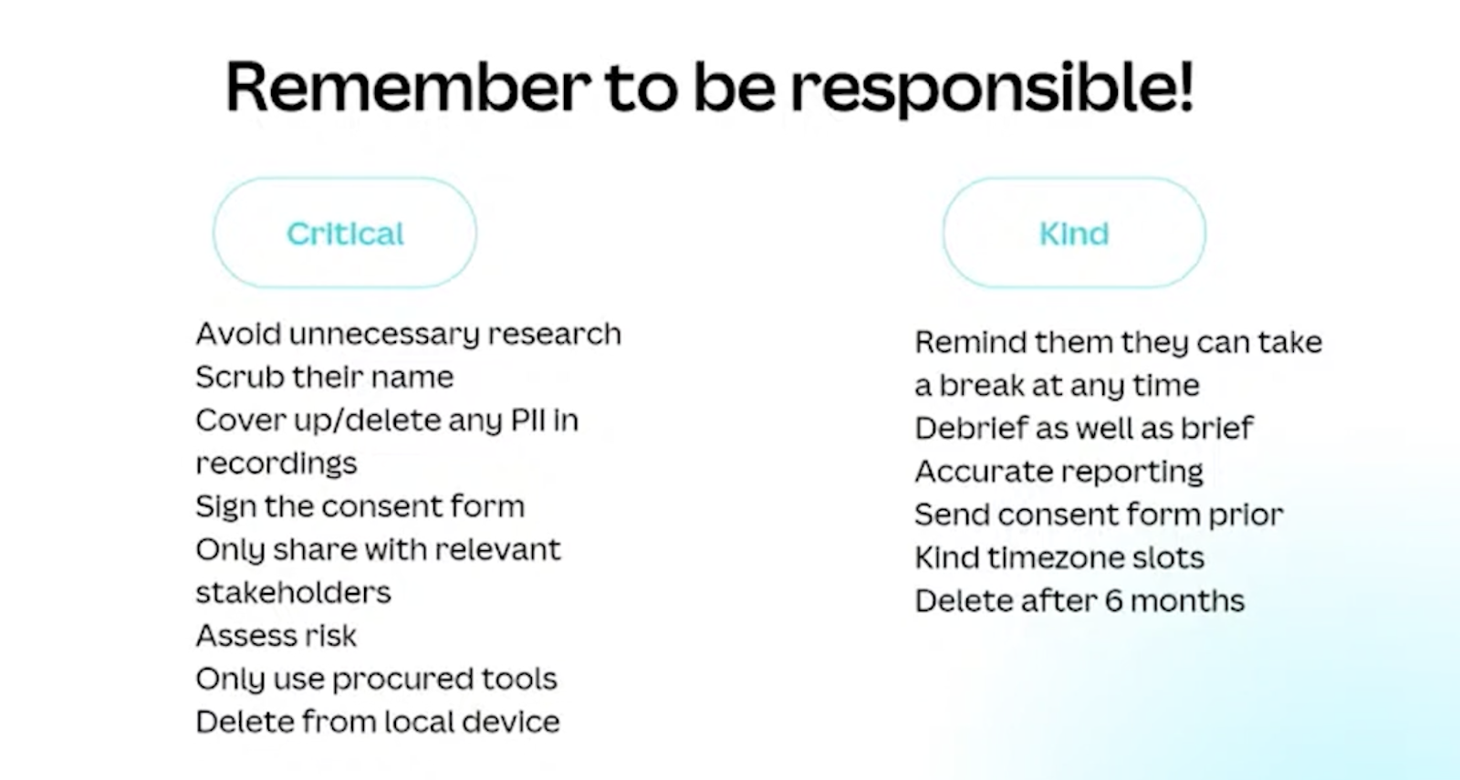 Remember to be responsible! It's critical to avoid unnecessary research, scrub their name, cover up/delete any PLL in recordings, Sign the consent form, only share with relevant stakeholders, assess risk, only use procured tools, delete from local device. Be kind - remind them they can take a break at any time, debrief as well as brief, accurate reporting, send consent form prior, kind timezone slots, delete after 6 months. 