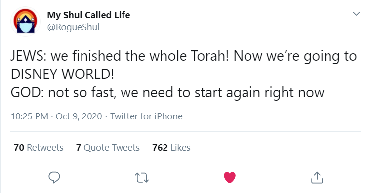 A tweet from @RogueShul that says
JEWS: we finished the whole Torah! Now we’re going to DISNEY WORLD!
GOD: not so fast, we need to start again right now