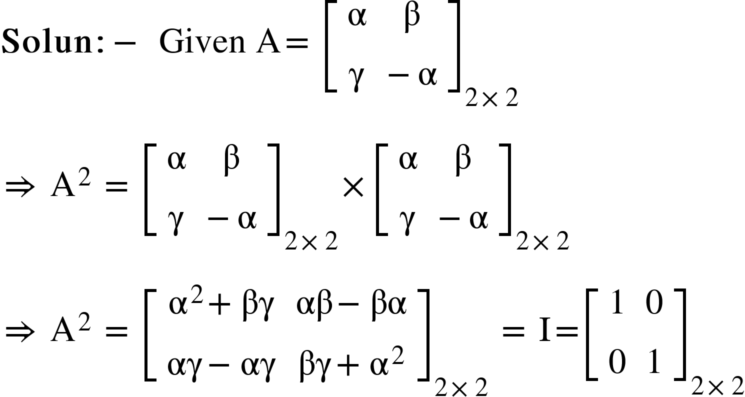 <math xmlns="http://www.w3.org/1998/Math/MathML"><mi mathvariant="bold">Solun</mi><mo mathvariant="bold">:</mo><mo mathvariant="bold">-</mo><mo mathvariant="bold">&#xA0;</mo><mi>Given</mi><mo>&#xA0;</mo><mi mathvariant="normal">A</mi><mo>=</mo><mo>&#xA0;</mo><msub><mfenced open="[" close="]"><mtable><mtr><mtd><mi mathvariant="normal">&#x3B1;</mi></mtd><mtd><mi mathvariant="normal">&#x3B2;</mi></mtd></mtr><mtr><mtd><mi mathvariant="normal">&#x3B3;</mi></mtd><mtd><mo>-</mo><mi mathvariant="normal">&#x3B1;</mi></mtd></mtr></mtable></mfenced><mrow><mn>2</mn><mo>&#xD7;</mo><mn>2</mn></mrow></msub><mspace linebreak="newline"/><mo>&#x21D2;</mo><mo>&#xA0;</mo><msup><mi mathvariant="normal">A</mi><mn>2</mn></msup><mo>&#xA0;</mo><mo>=</mo><mo>&#xA0;</mo><msub><mfenced open="[" close="]"><mtable><mtr><mtd><mi mathvariant="normal">&#x3B1;</mi></mtd><mtd><mi mathvariant="normal">&#x3B2;</mi></mtd></mtr><mtr><mtd><mi mathvariant="normal">&#x3B3;</mi></mtd><mtd><mo>-</mo><mi mathvariant="normal">&#x3B1;</mi></mtd></mtr></mtable></mfenced><mrow><mn>2</mn><mo>&#xD7;</mo><mn>2</mn></mrow></msub><mo>&#xD7;</mo><msub><mfenced open="[" close="]"><mtable><mtr><mtd><mi mathvariant="normal">&#x3B1;</mi></mtd><mtd><mi mathvariant="normal">&#x3B2;</mi></mtd></mtr><mtr><mtd><mi mathvariant="normal">&#x3B3;</mi></mtd><mtd><mo>-</mo><mi mathvariant="normal">&#x3B1;</mi></mtd></mtr></mtable></mfenced><mrow><mn>2</mn><mo>&#xD7;</mo><mn>2</mn></mrow></msub><mspace linebreak="newline"/><mo>&#x21D2;</mo><mo>&#xA0;</mo><msup><mi mathvariant="normal">A</mi><mn>2</mn></msup><mo>&#xA0;</mo><mo>=</mo><mo>&#xA0;</mo><msub><mfenced open="[" close="]"><mtable><mtr><mtd><msup><mi mathvariant="normal">&#x3B1;</mi><mn>2</mn></msup><mo>+</mo><mi>&#x3B2;&#x3B3;</mi></mtd><mtd><mi>&#x3B1;&#x3B2;</mi><mo>-</mo><mi>&#x3B2;&#x3B1;</mi></mtd></mtr><mtr><mtd><mi>&#x3B1;&#x3B3;</mi><mo>-</mo><mi>&#x3B1;&#x3B3;</mi></mtd><mtd><mi>&#x3B2;&#x3B3;</mi><mo>+</mo><msup><mi mathvariant="normal">&#x3B1;</mi><mn>2</mn></msup></mtd></mtr></mtable></mfenced><mrow><mn>2</mn><mo>&#xD7;</mo><mn>2</mn></mrow></msub><mo>&#xA0;</mo><mo>=</mo><mo>&#xA0;</mo><mi mathvariant="normal">I</mi><mo>=</mo><msub><mfenced open="[" close="]"><mtable><mtr><mtd><mn>1</mn></mtd><mtd><mn>0</mn></mtd></mtr><mtr><mtd><mn>0</mn></mtd><mtd><mn>1</mn></mtd></mtr></mtable></mfenced><mrow><mn>2</mn><mo>&#xD7;</mo><mn>2</mn></mrow></msub></math>