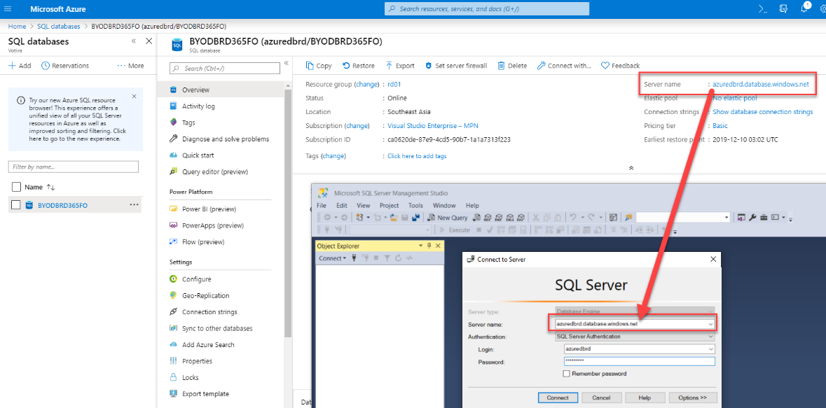 Machine generated alternative text:
Microsoft Azure 
Hame SQL databases BYODBRD365FO (azuredbrd/BYODBRD365F0) 
p Search resources, services, and docs (G+/) 
SQL databases 
+ Add (9 Reservations 
Try our new Azure SQL resource 
browser! This experience offers 
unified view of Ell your SQL Server 
resources in Azure es vell 
improved sorting end filtering. Click 
here to go to the new experience. 
Filter by name.„ 
Name 
BYODBRD365FO 
More 
BYODBRD365FO (azuredbrd/BYODBRD365FO) 
O Set server firewall 
Delete 
Connect with.„ 
C) Feedback 
: azuredbrd.database.windows.net 
Server name 
Connection strings 
Show database connection strings 
Pricing tier 
Basic 
Earliest restore p t : 
2019-12-10 03:02 UTC 
Copy Restore 
Resource group (change) 
Status 
Location 
Subscription (change) 
Subscription ID 
Tags (change) 
Export 
: rd01 
• Online 
Search (Ctrl 
Overview 
Activity log 
Tags 
Diagnose and solve problems 
Quick start 
Query editor (preview) 
Power Platform 
1.7 
Power 31 (preview) 
PowerApps (preview) 
Flow (preview) 
Settings 
@ Configure 
Geo-Replication 
Connection strings 
Sync to other databases 
A Add Azure Search 
Properties 
e Locks 
Export template 
• Southeast Asia 
Visual Studio Enterprise — MPN 
• c.0620de-87eg-4cds-90b7-1e1a7313f223 
: Click here to add tags 
File 
Microsoft SQL Server Management Studio 
Edit View Project Tools Window Help 
Connect to Server 
Server tyiW 
Authentication: 
Object Explorer 
Connect • 
SQL Server 
azuredbrd databasewindows net 
SQL Server Authentication 
azuredbrd 
Rememt»r passvord 
Connect 
Options