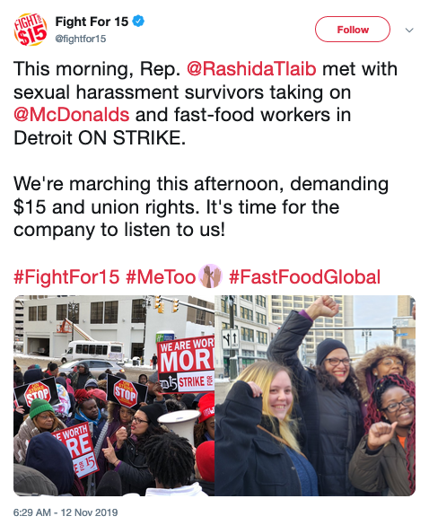 Tweet: @Fightfor15 This morning, Rep. @RashidaTlaib met with sexual harassment survivors taking on @McDonalds and fast-food workers in Detroit ON STRIKE. We're marching this afternoon, demanding $15 and union rights. It's time for the company to listen to us!