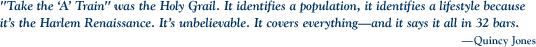 “Take the ‘A’ Train” was the Holy Grail. It identifies a population, it identifies a lifestyle because it’s the Harlem Renaissance. It’s unbelievable. It covers everything—and it says it all in 32 bars.  
—Quincy Jones