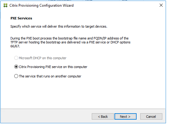 Machine generated alternative text:
Citrix Provisioning Configuration Wizard 
PXE Se rvices 
Specify which service will deliver this nformabon to target devices. 
During the PXE boot process the bootstrap fie name and FQDN/TP address of the 
TFTP server hosing the bootstrap are delivered via a PXE service or DHCP opbons 
66/67 
O 
Microsoft DHCP on this computer 
@Citrix Provisioning PXE service on this computer 
C) The service that runs on another computer 
Next >