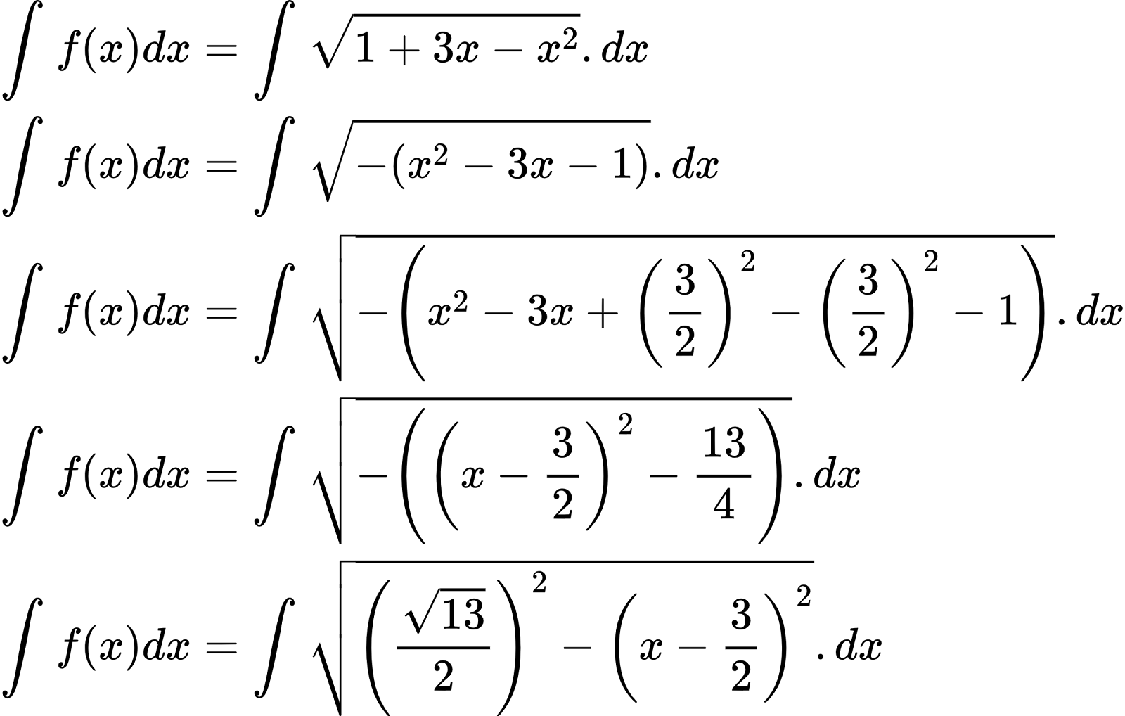 {"font":{"size":10,"color":"#000000","family":"Arial"},"code":"\\begin{align*}\n{\\int_{}^{}f\\left(x\\right)dx}&={\\int_{}^{}{\\sqrt[]{1+3x-x^{2}}}.dx}\\\\\n{\\int_{}^{}f\\left(x\\right)dx}&={\\int_{}^{}{\\sqrt[]{-\\left(x^{2}-3x-1\\right)}}.dx}\\\\\n{\\int_{}^{}f\\left(x\\right)dx}&={\\int_{}^{}{\\sqrt[]{-\\left(x^{2}-3x+\\left(\\frac{3}{2}\\right)^{2}-\\left(\\frac{3}{2}\\right)^{2}-1\\right)}}.dx}\\\\\n{\\int_{}^{}f\\left(x\\right)dx}&={\\int_{}^{}{\\sqrt[]{-\\left(\\left(x-\\frac{3}{2}\\right)^{2}-\\frac{13}{4}\\right)}}.dx}\\\\\n{\\int_{}^{}f\\left(x\\right)dx}&={\\int_{}^{}{\\sqrt[]{\\left(\\frac{{\\sqrt[]{13}}}{2}\\right)^{2}-\\left(x-\\frac{3}{2}\\right)^{2}}}.dx}\t\n\\end{align*}","id":"2-0-0-0-0-0-0-0-0-0-0-1-1-1-1-1-1-0","type":"align*","ts":1601888892366,"cs":"79kiZh2Itb4Z6rUUP5gA/Q==","size":{"width":392,"height":249}}