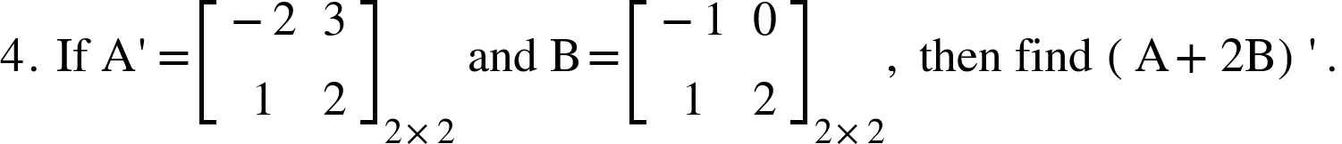<math xmlns="http://www.w3.org/1998/Math/MathML"><mn>4</mn><mo>.</mo><mo>&#xA0;</mo><mi>If</mi><mo>&#xA0;</mo><mi mathvariant="normal">A</mi><mo>'</mo><mo>=</mo><msub><mfenced open="[" close="]"><mtable><mtr><mtd><mo>-</mo><mn>2</mn></mtd><mtd><mn>3</mn></mtd></mtr><mtr><mtd><mn>1</mn></mtd><mtd><mn>2</mn></mtd></mtr></mtable></mfenced><mrow><mn>2</mn><mo>&#xD7;</mo><mn>2</mn></mrow></msub><mo>&#xA0;</mo><mi>and</mi><mo>&#xA0;</mo><mi mathvariant="normal">B</mi><mo>=</mo><msub><mfenced open="[" close="]"><mtable><mtr><mtd><mo>-</mo><mn>1</mn></mtd><mtd><mn>0</mn></mtd></mtr><mtr><mtd><mn>1</mn></mtd><mtd><mn>2</mn></mtd></mtr></mtable></mfenced><mrow><mn>2</mn><mo>&#xD7;</mo><mn>2</mn></mrow></msub><mo>,</mo><mo>&#xA0;</mo><mi>then</mi><mo>&#xA0;</mo><mi>find</mi><mo>&#xA0;</mo><mfenced><mrow><mi mathvariant="normal">A</mi><mo>+</mo><mn>2</mn><mi mathvariant="normal">B</mi></mrow></mfenced><mo>'</mo><mo>.</mo></math>
