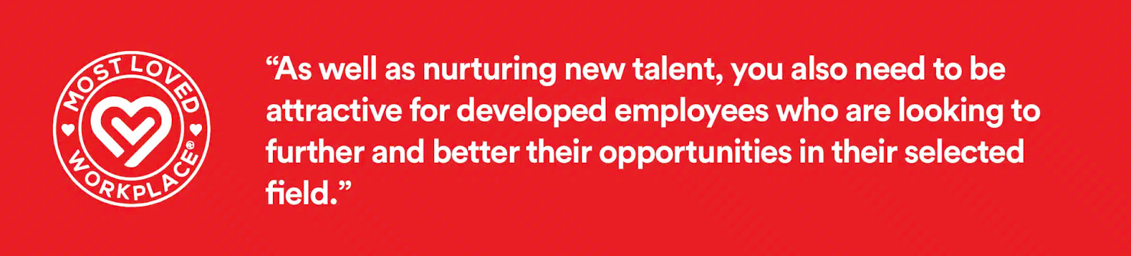 As well as nurturing new talent, you also need to be attractive for developed employees who are looking to further and better their opportunities in their selected field.