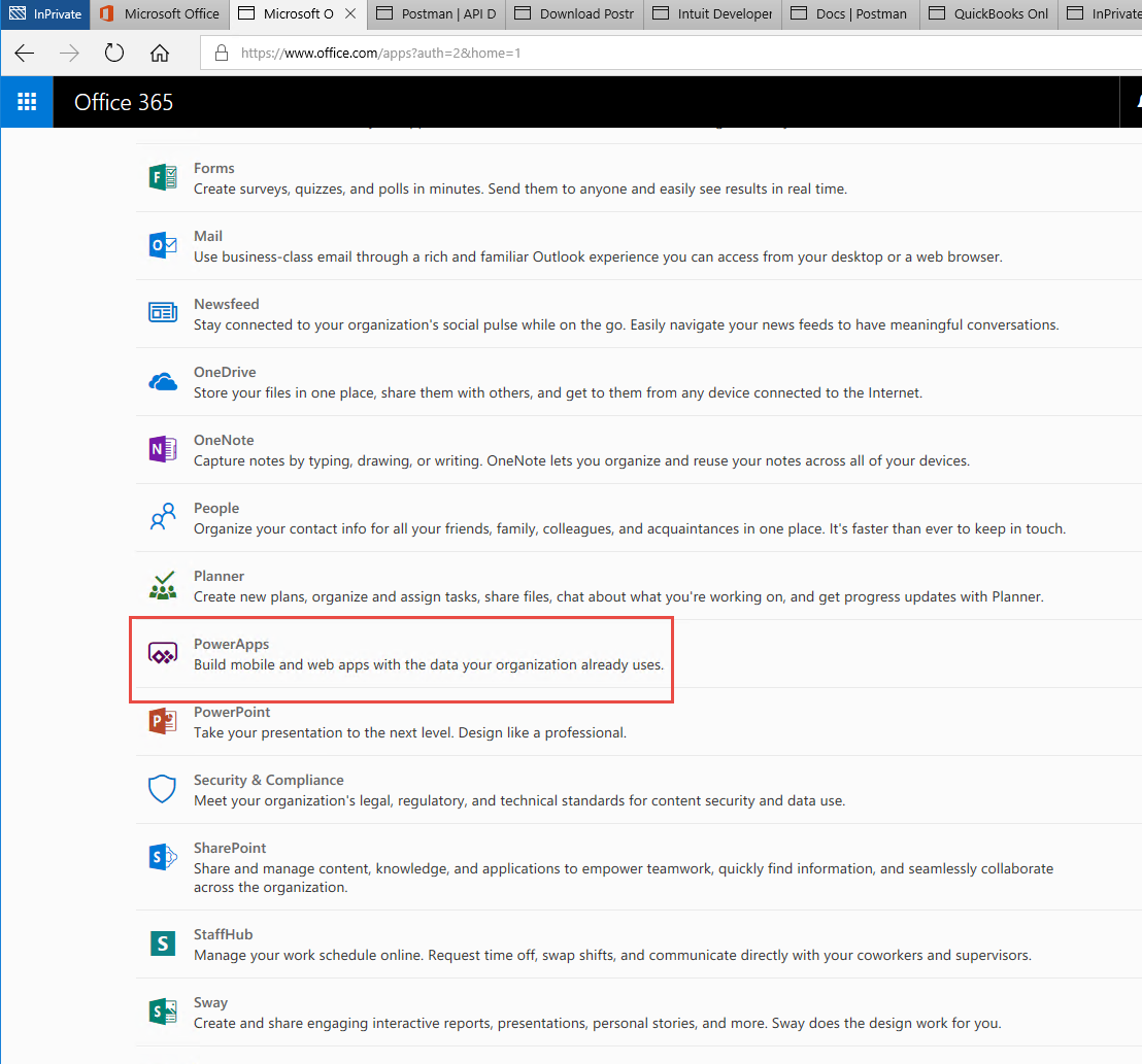 Machine generated alternative text:
O Microsoft Office 
Postman I API D 
Microsoft O 
x 
Download Postr 
Intuit Developer 
Docs Postman 
QuickBooks Onl 
lnPrivatE 
Office 365 
1 
Forms 
Create surveys, quizzes, and polls in minutes. Send them to anyone and easily see results in real time. 
Mail 
use business-class email through a rich and familiar Outlook experience you can access from your desktop or a web browser. 
Newsfeed 
Stay connected to your organization's social pulse while on the go. Easily navigate your news feeds to have meaningful conversations. 
OneDrive 
Store your files in one place, share them with others, and get to them from any device connected to the Internet. 
OneNote 
Capture notes by typing, drawing, or writing. OneNote lets you organize and reuse your notes across all of your devices. 
People 
Organize your contact info for all your friends, family, colleagues, and acquaintances in one place. It's faster than ever to keep in touch. 
Planner 
Create new plans, organize and assign tasks, share files, chat about what you're working on, and get progress updates with Planner. 
PowerApps 
Build mobile and web apps with the data your organization already uses. 
PowerPoint 
Take your presentation to the next level. Design like a professional. 
Security & Compliance 
Meet your organization's legal, regulatory, and technical standards for content security and data use. 
SharePoint 
Share and manage content, knowledge, and applications to empower teamwork, quickly find information, and seamlessly collaborate 
across the organization. 
StaffHub 
Manage your work schedule online. Request time off, swap shifts, and communicate directly with your coworkers and supervisors. 
Sway 
Create and share engaging interactive reports, presentations, personal stories, and more. Sway does the design work for you. 