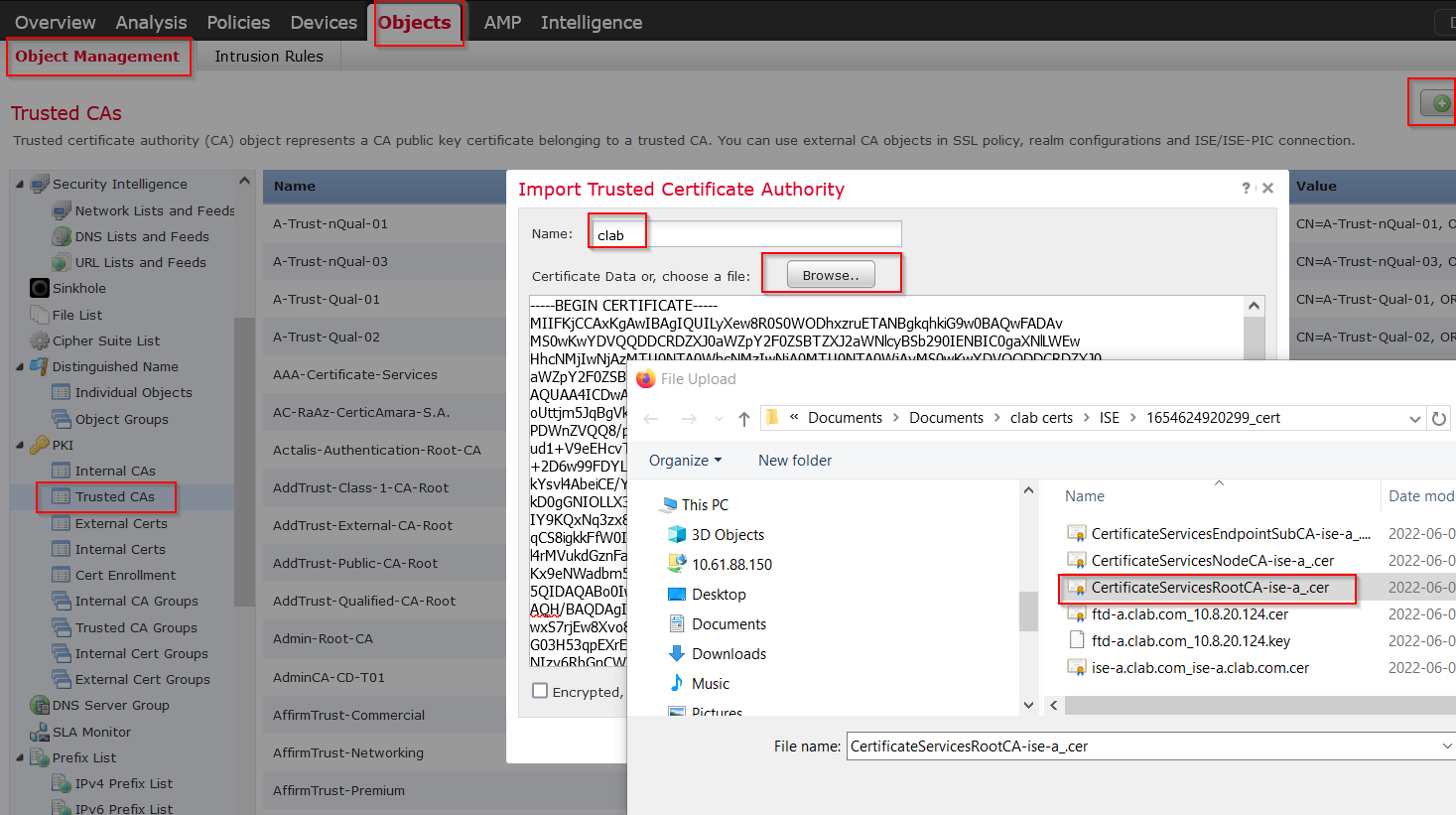 Machine generated alternative text:
Overview Analysis 
Policies Devices 
Object Management 
Intrusion Rules 
Trusted CAS 
. Internal CAS 
Affirm Trust-commercial 
AffirmTrust-Networking 
AMP 
Intelligence 
Trusted certificate authority (CA) object represents a CA public key certificate belonging to a trusted CA. You can use external CA objects in SSL policy, realm configurations and ISE/ISE-PIC connection. 
Security Intelligence 
Network Lists and Feeds 
DNS Lists and Feeds 
URL Lists and Feeds 
Sinkhole 
Cipher Suite List 
Distinguished Name 
Individual Objects 
Object Groups 
PKI 
Trusted CAS 
External Certs 
Internal Certs 
Cert Enrollment 
Internal CA Groups 
Trusted CA Groups 
Internal Cert Groups 
External Cert Groups 
DNS Server Group 
SLA Monitor 
Prefix List 
IPv4 Prefix List 
IPv6 Prefix List 
Name 
A-Trust- nQual-01 
A-Trust- nQual-03 
Qual-01 
A-Trust- 
Qual-02 
A-Trust- 
AAA-certificate-services 
AC- RaAz-CerticAmara-S IA. 
Actalis-Authentication-Root-CA 
Add Trust- 
Class-I-CA-Root 
Add Trust- External-CA- Root 
Add Trust-public-CA-Root 
Add Trust-Qualified-CA-Root 
Admin-Root-CA 
AdminCA-CD-T01 
Affirm Trust- Premium 
Import Trusted Certificate Authority 
Name: 
clab 
Certificate Data 
or, choose a file: 
BEGIN CERTIFICATE 
Browse.. 
lue 
—A-Trust- nQual-01, 
-A-Trust-nQuaI-03, C 
-A-Trust-QuaI-01, OF 
-A-Trust-QuaI-02, OF 
MllFKjCCAxKgAw1BAg1QUILyXew8ROSOWODhxzruETANBgkqhklG9wOBAQwFADAv 
MSOwKwYDVQQDDCRDZYOOaWZpY2FOZSBTZY02aWNIcyBSb2901ENBICOgaXNILWEl" 
HhcNMj1wNj 
WZpY2FOZS 
File Upload 
QUAA41CDl'd 
oUttJm5JqBgV 
PDWnZVQQ8/ 
ud1+V9eEHcv 
+2D6w99FDY 
kYsv14AbeICE/ 
kDOgGNIOL 
Y9KQxNq3 
qCS8gkkFPWO 
4rMVukdGzn 
Kx9eNWadbm 
5QIDAQAB001 
BAQDAg 
7rjav8Xv 
3H53qpEXr 
o 
Encrypted, 
Documents > Documents > clab certs 
New folder 
> ISE 
> 1654624920299 cert 
Organize • 
This pc 
Name 
CertificateServicesEndpointSubCA 
CertificateServicesNodeCA ise-a .cer 
CertificateServicesRootCA-ise-a .cer 
8 
3D Objects 
10.6188.150 
Desktop 
Documents 
Downloads 
Music 
Dirt' r 
ftd-a.clab.com 
ftd-a.clab.com 
ise-a.clab.com 
10820.124.cer 
108.20.124.key 
ise-a.clab.com.cer 
Date mod 
2022-06-0 
2022-06-0 
2022-06-0 
2022-06-0 
2022-06-0 
2022-06-0 
File name: CertificateServicesRootCA ise-a .cer 